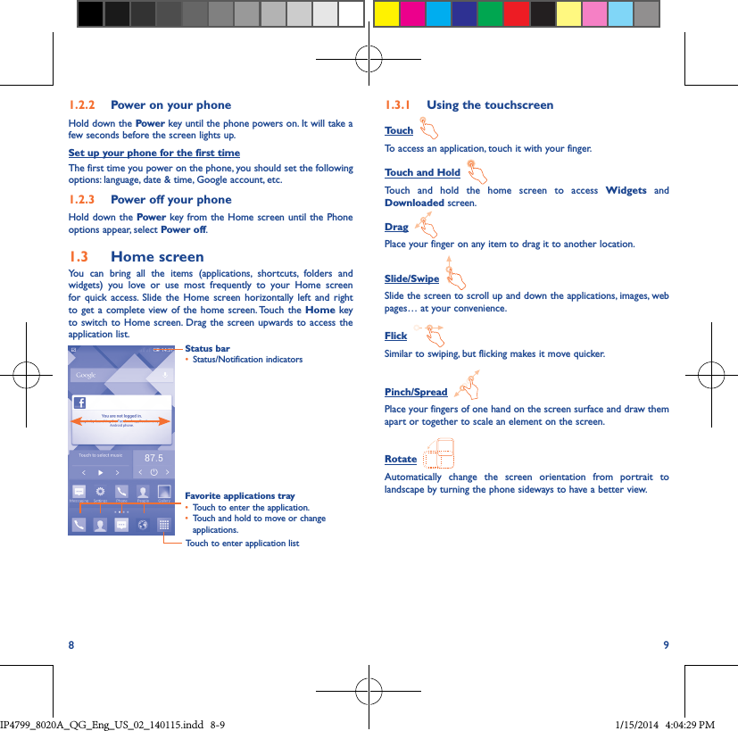 8 91�2�2  Power on your phoneHold down the Power key until the phone powers on. It will take a few seconds before the screen lights up.Set up your phone for the first timeThe first time you power on the phone, you should set the following options: language, date &amp; time, Google account, etc.1�2�3  Power off your phoneHold down the Power key from the Home screen until the Phone options appear, select Power off.1�3  Home screenYou can bring all the items (applications, shortcuts, folders and widgets) you love or use most frequently to your Home screen for quick access. Slide the Home screen horizontally left and right to get a complete view of the home screen. Touch the Home key to switch to Home screen. Drag the screen upwards to access the application list.Status bar• Status/Notification indicators Favorite applications tray• Touch to enter the application.• Touch and hold to move or change applications.1�3�1  Using the touchscreenTouch  To access an application, touch it with your finger.Touch and Hold  Touch and hold the home screen to access Widgets and Downloaded screen.Drag  Place your finger on any item to drag it to another location.Slide/Swipe  Slide the screen to scroll up and down the applications, images, web pages… at your convenience.Flick  Similar to swiping, but flicking makes it move quicker.Pinch/Spread  Place your fingers of one hand on the screen surface and draw them apart or together to scale an element on the screen.Rotate  Automatically change the screen orientation from portrait to landscape by turning the phone sideways to have a better view.Touch to enter application listIP4799_8020A_QG_Eng_US_02_140115.indd   8-9 1/15/2014   4:04:29 PM