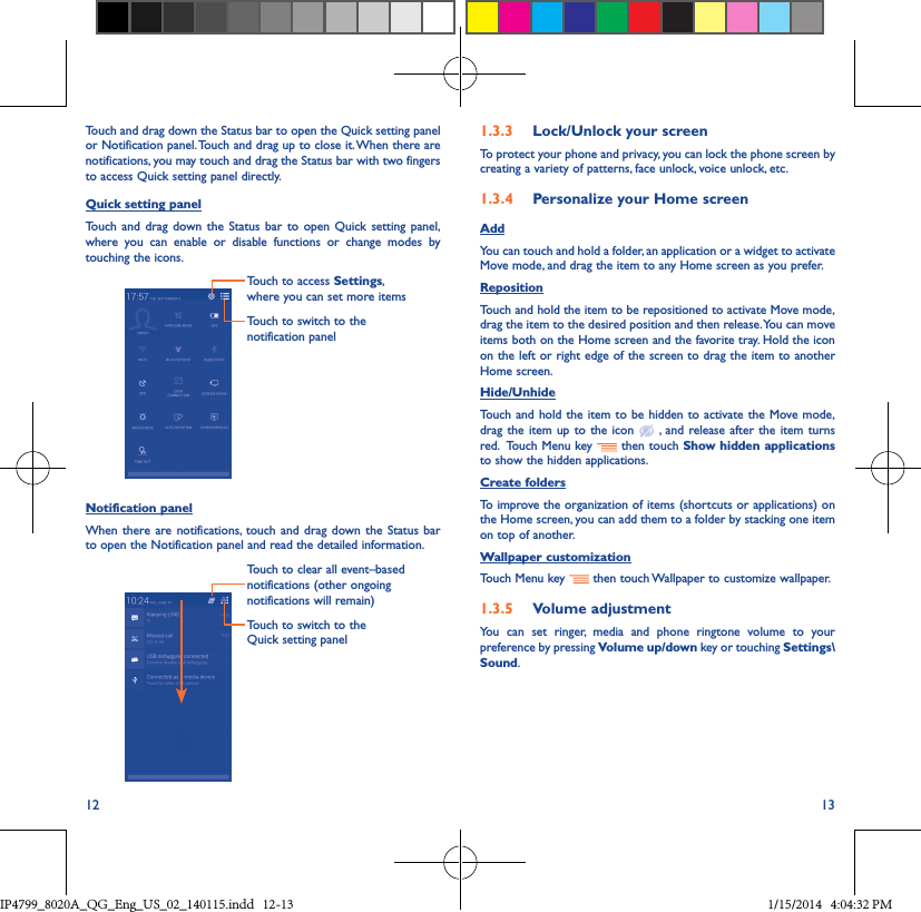 12 13Touch and drag down the Status bar to open the Quick setting panel or Notification panel. Touch and drag up to close it. When there are notifications, you may touch and drag the Status bar with two fingers to access Quick setting panel directly.Quick setting panelTouch and drag down the Status bar to open Quick setting panel, where you can enable or disable functions or change modes by touching the icons.Touch to switch to the notification panelTouch to access Settings, where you can set more itemsNotification panelWhen there are notifications, touch and drag down the Status bar to open the Notification panel and read the detailed information. Touch to switch to the Quick setting panel Touch to clear all event–based notifications (other ongoing notifications will remain)1�3�3  Lock/Unlock your screenTo protect your phone and privacy, you can lock the phone screen by creating a variety of patterns, face unlock, voice unlock, etc.1�3�4  Personalize your Home screenAddYou can touch and hold a folder, an application or a widget to activate  Move mode, and drag the item to any Home screen as you prefer.Reposition Touch and hold the item to be repositioned to activate Move mode, drag the item to the desired position and then release. You can move items both on the Home screen and the favorite tray. Hold the icon on the left or right edge of the screen to drag the item to another Home screen.Hide/UnhideTouch and hold the item to be hidden to activate the Move mode, drag the item up to the icon   , and release after the item turns red.  Touch Menu key   then touch Show hidden applications to show the hidden applications.Create foldersTo improve the organization of items (shortcuts or applications) on the Home screen, you can add them to a folder by stacking one item on top of another. Wallpaper customizationTouch Menu key   then touch Wallpaper to customize wallpaper.1�3�5  Volume adjustmentYou can set ringer, media and phone ringtone volume to your preference by pressing Volume up/down key or touching Settings\Sound.IP4799_8020A_QG_Eng_US_02_140115.indd   12-13 1/15/2014   4:04:32 PM