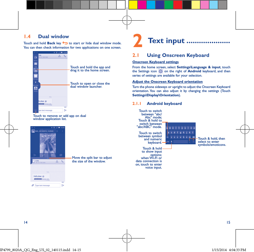 14 151�4  Dual windowTouch and hold Back key   to start or hide dual window mode. You can then check information for two applications on one screen.Touch to remove or add app on dual window application list.Touch and hold the app and drag it to the home screen.Touch to open or close the dual window launcher. Move the split bar to adjust the size of the window.2 Text input ���������������������2�1  Using Onscreen KeyboardOnscreen Keyboard settingsFrom the home screen, select Settings\Language &amp; input, touch the Settings icon   on the right of Android keyboard, and then series of settings are available for your selection. Adjust the Onscreen Keyboard orientationTurn the phone sideways or upright to adjust the Onscreen Keyboard orientation. You can also adjust it by changing the settings (Touch  Settings\Display\Orientation).2�1�1  Android keyboardTouch to switch between symbol and numeric keyboard.Touch &amp; hold, then select to enter symbols/emoticons.Touch &amp; hold to show input options;  when Wi-Fi  or data connection is on, touch to enter voice input.Touch to switch  between &quot;abc/Abc&quot; mode; Touch &amp; hold to switch between &quot;abc/ABC&quot; mode.IP4799_8020A_QG_Eng_US_02_140115.indd   14-15 1/15/2014   4:04:33 PM