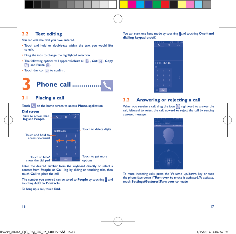16 172�2  Text editingYou can edit the text you have entered.• Touch and hold or double-tap within the text you would like to edit.• Drag the tabs to change the highlighted selection.• The following options will appear: Select all  , Cut   , Copy   and Paste  .• Touch the icon   to confirm.3 Phone call ���������������3�1  Placing a callTouch   on the home screen to access Phone application.Dial screenTouch and hold to access voicemailSlide to access Call log and People.Touch to delete digitsTouch to get more optionsTouch to hide/show the dial padEnter the desired number from the keyboard directly or select a contact from People or Call log by sliding or touching tabs, then touch Call to place the call. The number you entered can be saved to People by touching     and touching Add to Contacts.To hang up a call, touch End.You can start one hand mode by touching   and touching One-hand dialling keypad on/off.3�2  Answering or rejecting a callWhen you receive a call, drag the icon   rightward to answer the call, leftward to reject the call, upward to reject the call by sending a preset message.To mute incoming calls, press the Volume up/down key or turn the phone face down if Turn over to mute is activated. To activate, touch Settings\Gestures\Turn over to mute.IP4799_8020A_QG_Eng_US_02_140115.indd   16-17 1/15/2014   4:04:34 PM