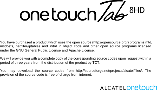    You have purchased a product which uses the open source (http://opensource.org/) programs mtd, msdosfs, netfilter/iptables and initrd in object code and other open source programs licensed under the GNU General Public License and Apache License.   We will provide you with a complete copy of the corresponding source codes upon request within a period of three years from the distribution of the product by TCT.   You may download the source codes from http://sourceforge.net/projects/alcatel/files/. The provision of the source code is free of charge from internet.     