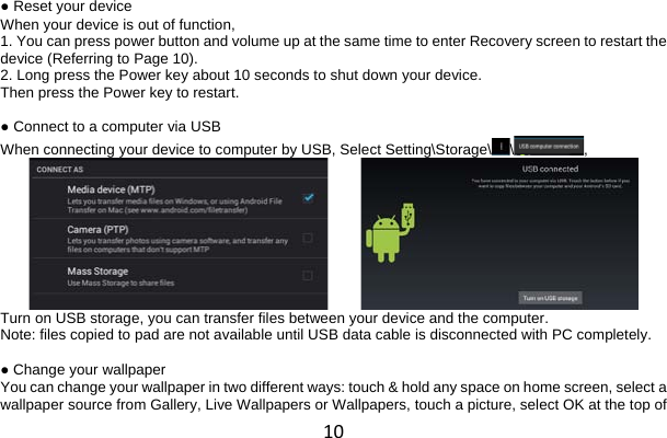 10 ● Reset your device When your device is out of function, 1. You can press power button and volume up at the same time to enter Recovery screen to restart the device (Referring to Page 10). 2. Long press the Power key about 10 seconds to shut down your device. Then press the Power key to restart.  ● Connect to a computer via USB When connecting your device to computer by USB, Select Setting\Storage\\ ,           Turn on USB storage, you can transfer files between your device and the computer. Note: files copied to pad are not available until USB data cable is disconnected with PC completely.  ● Change your wallpaper You can change your wallpaper in two different ways: touch &amp; hold any space on home screen, select a wallpaper source from Gallery, Live Wallpapers or Wallpapers, touch a picture, select OK at the top of 