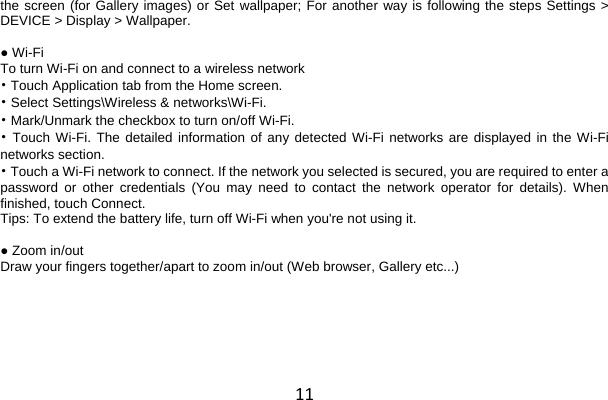 11 the screen (for Gallery images) or Set wallpaper; For another way is following the steps Settings &gt; DEVICE &gt; Display &gt; Wallpaper.  ● Wi-Fi To turn Wi-Fi on and connect to a wireless network • Touch Application tab from the Home screen. • Select Settings\Wireless &amp; networks\Wi-Fi. • Mark/Unmark the checkbox to turn on/off Wi-Fi. • Touch Wi-Fi. The detailed information of any detected Wi-Fi networks are displayed in the Wi-Fi networks section. • Touch a Wi-Fi network to connect. If the network you selected is secured, you are required to enter a password or other credentials (You may need to contact the network operator for details). When finished, touch Connect. Tips: To extend the battery life, turn off Wi-Fi when you&apos;re not using it.  ● Zoom in/out Draw your fingers together/apart to zoom in/out (Web browser, Gallery etc...)  