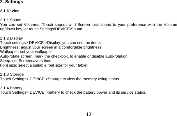 12 2. Settings  2.1 Device  2.1.1 Sound You can set Volumes, Touch sounds and Screen lock sound to your preference with the  Volume up/down key, or touch Settings\DEVICE\Sound.  2.1.2 Display Touch settings&gt; DEVICE &gt;Display, you can see the items: Brightness: adjust your screen in a comfortable brightness Wallpaper: set your wallpaper Auto-rotate screen: mark the checkbox, to enable or disable auto-rotation Sleep: set Screensavers time Font size: select a suitable font size for your tablet  2.1.3 Storage Touch Settings&gt; DEVICE &gt;Storage to view the memory using status.  2.1.4 Battery Touch Settings&gt; DEVICE &gt;battery to check the battery power and its service status.  