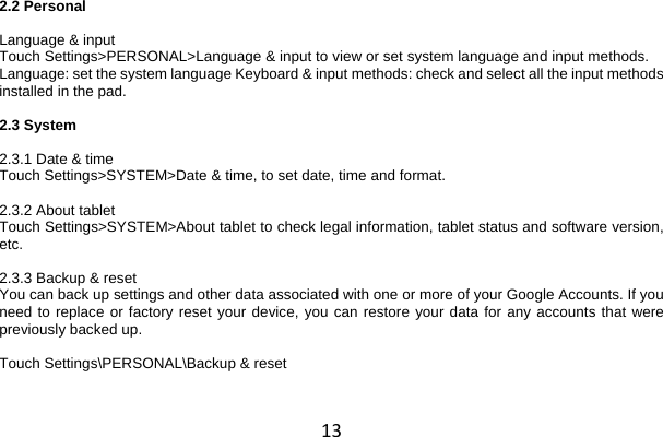 13 2.2 Personal  Language &amp; input Touch Settings&gt;PERSONAL&gt;Language &amp; input to view or set system language and input methods. Language: set the system language Keyboard &amp; input methods: check and select all the input methods installed in the pad.  2.3 System  2.3.1 Date &amp; time Touch Settings&gt;SYSTEM&gt;Date &amp; time, to set date, time and format.  2.3.2 About tablet Touch Settings&gt;SYSTEM&gt;About tablet to check legal information, tablet status and software version, etc.  2.3.3 Backup &amp; reset You can back up settings and other data associated with one or more of your Google Accounts. If you need to replace or factory reset your device, you can restore your data for any accounts that were previously backed up.  Touch Settings\PERSONAL\Backup &amp; reset 