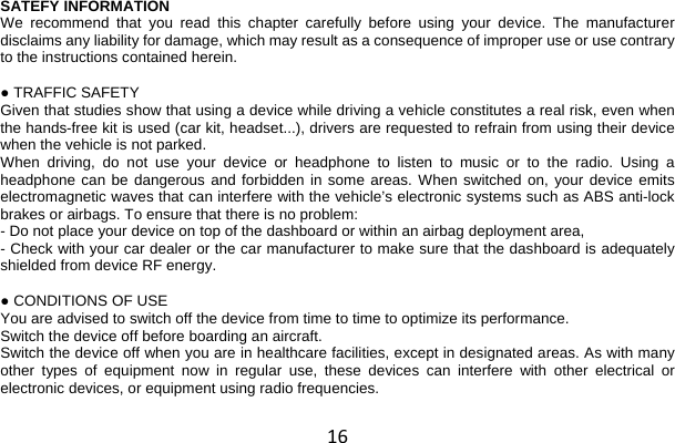 16 SATEFY INFORMATION We recommend that you read this chapter carefully before using your device. The manufacturer disclaims any liability for damage, which may result as a consequence of improper use or use contrary to the instructions contained herein.  ● TRAFFIC SAFETY Given that studies show that using a device while driving a vehicle constitutes a real risk, even when the hands-free kit is used (car kit, headset...), drivers are requested to refrain from using their device when the vehicle is not parked. When driving, do not use your device or headphone to listen to music or to the radio. Using a headphone can be dangerous and forbidden in some areas. When switched on, your device emits electromagnetic waves that can interfere with the vehicle’s electronic systems such as ABS anti-lock brakes or airbags. To ensure that there is no problem: - Do not place your device on top of the dashboard or within an airbag deployment area, - Check with your car dealer or the car manufacturer to make sure that the dashboard is adequately shielded from device RF energy.  ● CONDITIONS OF USE You are advised to switch off the device from time to time to optimize its performance. Switch the device off before boarding an aircraft. Switch the device off when you are in healthcare facilities, except in designated areas. As with many other types of equipment now in regular use, these devices can interfere with other electrical or electronic devices, or equipment using radio frequencies. 