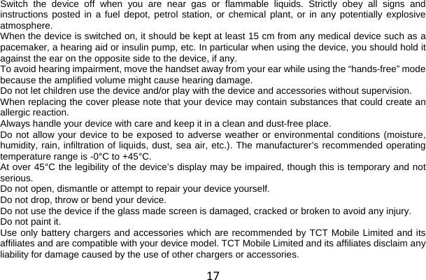 17 Switch the device off when you are near gas or flammable liquids. Strictly obey all signs and instructions posted in a fuel depot, petrol station, or chemical plant, or in any potentially explosive atmosphere. When the device is switched on, it should be kept at least 15 cm from any medical device such as a pacemaker, a hearing aid or insulin pump, etc. In particular when using the device, you should hold it against the ear on the opposite side to the device, if any. To avoid hearing impairment, move the handset away from your ear while using the “hands-free” mode because the amplified volume might cause hearing damage. Do not let children use the device and/or play with the device and accessories without supervision. When replacing the cover please note that your device may contain substances that could create an allergic reaction. Always handle your device with care and keep it in a clean and dust-free place. Do not allow your device to be exposed to adverse weather or environmental conditions (moisture, humidity, rain, infiltration of liquids, dust, sea air, etc.). The manufacturer’s recommended operating temperature range is -0°C to +45°C. At over 45°C the legibility of the device’s display may be impaired, though this is temporary and not serious. Do not open, dismantle or attempt to repair your device yourself. Do not drop, throw or bend your device. Do not use the device if the glass made screen is damaged, cracked or broken to avoid any injury. Do not paint it. Use only battery chargers and accessories which are recommended by TCT Mobile Limited and its affiliates and are compatible with your device model. TCT Mobile Limited and its affiliates disclaim any liability for damage caused by the use of other chargers or accessories. 