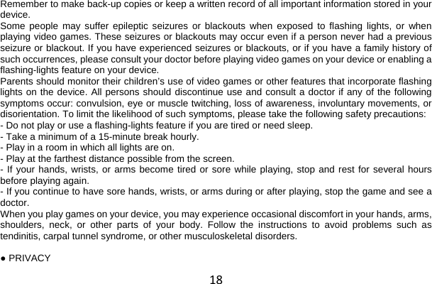 18 Remember to make back-up copies or keep a written record of all important information stored in your device. Some people may suffer epileptic seizures or blackouts when exposed to flashing lights, or when playing video games. These seizures or blackouts may occur even if a person never had a previous seizure or blackout. If you have experienced seizures or blackouts, or if you have a family history of such occurrences, please consult your doctor before playing video games on your device or enabling a flashing-lights feature on your device. Parents should monitor their children’s use of video games or other features that incorporate flashing lights on the device. All persons should discontinue use and consult a doctor if any of the following symptoms occur: convulsion, eye or muscle twitching, loss of awareness, involuntary movements, or disorientation. To limit the likelihood of such symptoms, please take the following safety precautions: - Do not play or use a flashing-lights feature if you are tired or need sleep. - Take a minimum of a 15-minute break hourly. - Play in a room in which all lights are on. - Play at the farthest distance possible from the screen. - If your hands, wrists, or arms become tired or sore while playing, stop and rest for several hours before playing again. - If you continue to have sore hands, wrists, or arms during or after playing, stop the game and see a doctor. When you play games on your device, you may experience occasional discomfort in your hands, arms, shoulders, neck, or other parts of your body. Follow the instructions to avoid problems such as tendinitis, carpal tunnel syndrome, or other musculoskeletal disorders.  ● PRIVACY 