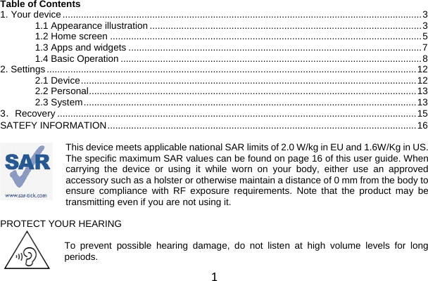 1 Table of Contents 1. Your device ........................................................................................................................................ 3 1.1 Appearance illustration ....................................................................................................... 3 1.2 Home screen ...................................................................................................................... 5 1.3 Apps and widgets ............................................................................................................... 7 1.4 Basic Operation .................................................................................................................. 8 2. Settings ............................................................................................................................................ 12 2.1 Device ............................................................................................................................... 12 2.2 Personal ............................................................................................................................ 13 2.3 System .............................................................................................................................. 13 3．Recovery ........................................................................................................................................ 15 SATEFY INFORMATION ..................................................................................................................... 16  This device meets applicable national SAR limits of 2.0 W/kg in EU and 1.6W/Kg in US. The specific maximum SAR values can be found on page 16 of this user guide. When carrying the device or using it while worn on your body, either use an approved accessory such as a holster or otherwise maintain a distance of 0 mm from the body to ensure compliance with RF exposure requirements. Note that the product may be transmitting even if you are not using it.  PROTECT YOUR HEARING  To prevent possible hearing damage, do not listen at high volume levels for long periods. 
