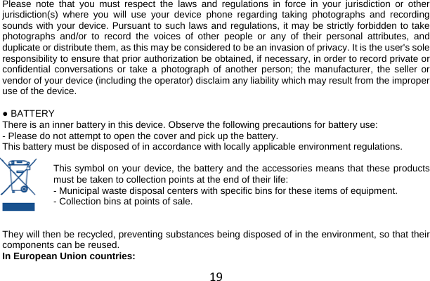 19 Please note that you must respect the laws and regulations in force in your jurisdiction or other jurisdiction(s) where you will use your device phone regarding taking photographs and recording sounds with your device. Pursuant to such laws and regulations, it may be strictly forbidden to take photographs and/or to record the voices of other people or any of their personal attributes, and duplicate or distribute them, as this may be considered to be an invasion of privacy. It is the user&apos;s sole responsibility to ensure that prior authorization be obtained, if necessary, in order to record private or confidential conversations or take a photograph of another person; the manufacturer, the seller or vendor of your device (including the operator) disclaim any liability which may result from the improper use of the device.  ● BATTERY There is an inner battery in this device. Observe the following precautions for battery use: - Please do not attempt to open the cover and pick up the battery. This battery must be disposed of in accordance with locally applicable environment regulations.  This symbol on your device, the battery and the accessories means that these products must be taken to collection points at the end of their life: - Municipal waste disposal centers with specific bins for these items of equipment. - Collection bins at points of sale.   They will then be recycled, preventing substances being disposed of in the environment, so that their components can be reused. In European Union countries: 