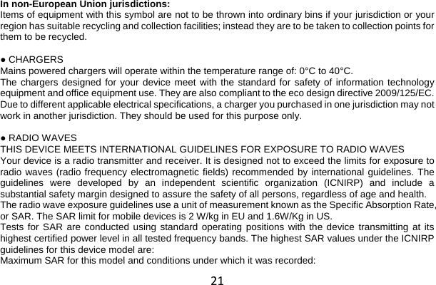 21 In non-European Union jurisdictions: Items of equipment with this symbol are not to be thrown into ordinary bins if your jurisdiction or your region has suitable recycling and collection facilities; instead they are to be taken to collection points for them to be recycled.  ● CHARGERS Mains powered chargers will operate within the temperature range of: 0°C to 40°C. The chargers designed for your device meet with the standard for safety of information technology equipment and office equipment use. They are also compliant to the eco design directive 2009/125/EC. Due to different applicable electrical specifications, a charger you purchased in one jurisdiction may not work in another jurisdiction. They should be used for this purpose only.  ● RADIO WAVES THIS DEVICE MEETS INTERNATIONAL GUIDELINES FOR EXPOSURE TO RADIO WAVES Your device is a radio transmitter and receiver. It is designed not to exceed the limits for exposure to radio waves (radio frequency electromagnetic fields) recommended by international guidelines. The guidelines were developed by an independent scientific organization (ICNIRP) and include a substantial safety margin designed to assure the safety of all persons, regardless of age and health. The radio wave exposure guidelines use a unit of measurement known as the Specific Absorption Rate, or SAR. The SAR limit for mobile devices is 2 W/kg in EU and 1.6W/Kg in US. Tests for SAR are conducted using standard operating positions with the device transmitting at its highest certified power level in all tested frequency bands. The highest SAR values under the ICNIRP guidelines for this device model are: Maximum SAR for this model and conditions under which it was recorded: 