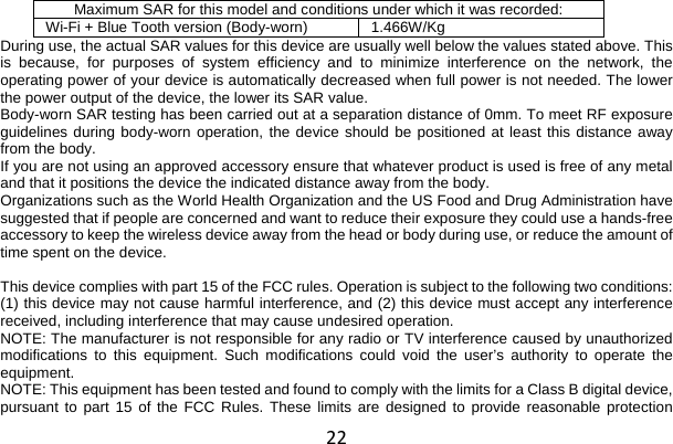 22 Maximum SAR for this model and conditions under which it was recorded: Wi-Fi + Blue Tooth version (Body-worn) 1.466W/Kg During use, the actual SAR values for this device are usually well below the values stated above. This is because, for purposes of system efficiency and to minimize interference on the network, the operating power of your device is automatically decreased when full power is not needed. The lower the power output of the device, the lower its SAR value. Body-worn SAR testing has been carried out at a separation distance of 0mm. To meet RF exposure guidelines during body-worn operation, the device should be positioned at least this distance away from the body. If you are not using an approved accessory ensure that whatever product is used is free of any metal and that it positions the device the indicated distance away from the body. Organizations such as the World Health Organization and the US Food and Drug Administration have suggested that if people are concerned and want to reduce their exposure they could use a hands-free accessory to keep the wireless device away from the head or body during use, or reduce the amount of time spent on the device.  This device complies with part 15 of the FCC rules. Operation is subject to the following two conditions: (1) this device may not cause harmful interference, and (2) this device must accept any interference received, including interference that may cause undesired operation. NOTE: The manufacturer is not responsible for any radio or TV interference caused by unauthorized modifications to this equipment. Such modifications could void the user’s authority to operate the equipment. NOTE: This equipment has been tested and found to comply with the limits for a Class B digital device, pursuant to part 15 of the FCC Rules. These limits are designed to provide reasonable protection 