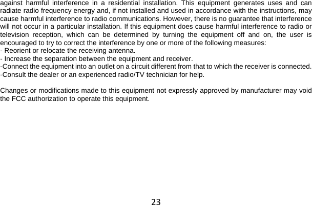 23 against harmful interference in a residential installation. This equipment generates uses and can radiate radio frequency energy and, if not installed and used in accordance with the instructions, may cause harmful interference to radio communications. However, there is no guarantee that interference will not occur in a particular installation. If this equipment does cause harmful interference to radio or television reception, which can be determined by turning the equipment off and on, the user is encouraged to try to correct the interference by one or more of the following measures: - Reorient or relocate the receiving antenna. - Increase the separation between the equipment and receiver. -Connect the equipment into an outlet on a circuit different from that to which the receiver is connected. -Consult the dealer or an experienced radio/TV technician for help.  Changes or modifications made to this equipment not expressly approved by manufacturer may void the FCC authorization to operate this equipment.  