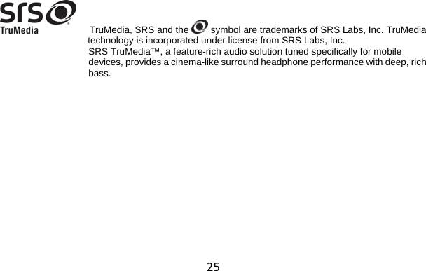 25      TruMedia, SRS and the   symbol are trademarks of SRS Labs, Inc. TruMedia technology is incorporated under license from SRS Labs, Inc. SRS TruMedia™, a feature-rich audio solution tuned specifically for mobile  devices, provides a cinema-like surround headphone performance with deep, rich  bass.  