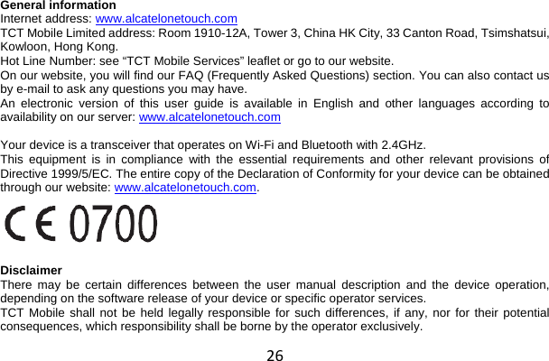 26 General information Internet address: www.alcatelonetouch.com  TCT Mobile Limited address: Room 1910-12A, Tower 3, China HK City, 33 Canton Road, Tsimshatsui, Kowloon, Hong Kong. Hot Line Number: see “TCT Mobile Services” leaflet or go to our website. On our website, you will find our FAQ (Frequently Asked Questions) section. You can also contact us by e-mail to ask any questions you may have. An electronic version of this user guide is available in English and other languages according to availability on our server: www.alcatelonetouch.com   Your device is a transceiver that operates on Wi-Fi and Bluetooth with 2.4GHz. This equipment is in compliance with the essential requirements and other relevant provisions of Directive 1999/5/EC. The entire copy of the Declaration of Conformity for your device can be obtained through our website: www.alcatelonetouch.com.    Disclaimer There may be certain differences between the user manual description and the device operation, depending on the software release of your device or specific operator services. TCT Mobile shall not be held legally responsible for such differences, if any, nor for their potential consequences, which responsibility shall be borne by the operator exclusively. 