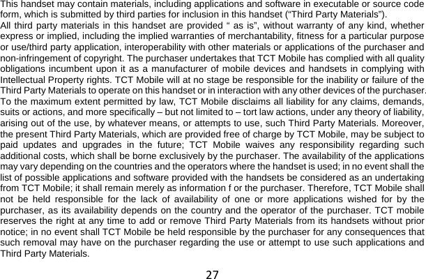 27 This handset may contain materials, including applications and software in executable or source code form, which is submitted by third parties for inclusion in this handset (“Third Party Materials”). All third party materials in this handset are provided “ as is”, without warranty of any kind, whether express or implied, including the implied warranties of merchantability, fitness for a particular purpose or use/third party application, interoperability with other materials or applications of the purchaser and non-infringement of copyright. The purchaser undertakes that TCT Mobile has complied with all quality obligations incumbent upon it as a manufacturer of mobile devices and handsets in complying with Intellectual Property rights. TCT Mobile will at no stage be responsible for the inability or failure of the Third Party Materials to operate on this handset or in interaction with any other devices of the purchaser. To the maximum extent permitted by law, TCT Mobile disclaims all liability for any claims, demands, suits or actions, and more specifically – but not limited to – tort law actions, under any theory of liability, arising out of the use, by whatever means, or attempts to use, such Third Party Materials. Moreover, the present Third Party Materials, which are provided free of charge by TCT Mobile, may be subject to paid updates and upgrades in the future; TCT Mobile waives any responsibility regarding such additional costs, which shall be borne exclusively by the purchaser. The availability of the applications may vary depending on the countries and the operators where the handset is used; in no event shall the list of possible applications and software provided with the handsets be considered as an undertaking from TCT Mobile; it shall remain merely as information f or the purchaser. Therefore, TCT Mobile shall not be held responsible for the lack of availability of one or more applications wished for by the purchaser, as its availability depends on the country and the operator of the purchaser. TCT mobile reserves the right at any time to add or remove Third Party Materials from its handsets without prior notice; in no event shall TCT Mobile be held responsible by the purchaser for any consequences that such removal may have on the purchaser regarding the use or attempt to use such applications and Third Party Materials. 