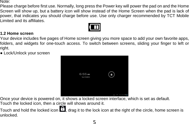 5 Note: Please charge before first use. Normally, long press the Power key will power the pad on and the Home Screen will show up, but a battery icon will show instead of the Home Screen when the pad is lack of power, that indicates you should charge before use. Use only charger recommended by TCT Mobile Limited and its affiliates.  1.2 Home screen Your device includes five pages of Home screen giving you more space to add your own favorite apps, folders, and widgets for one-touch access. To switch between screens, sliding your finger to left or right. ● Lock/Unlock your screen  Once your device is powered on, it shows a locked screen interface, which is set as default. Touch the locked icon, then a circle will shows around it. Touch and hold the locked icon  , drag it to the lock icon at the right of the circle, home screen is unlocked. 