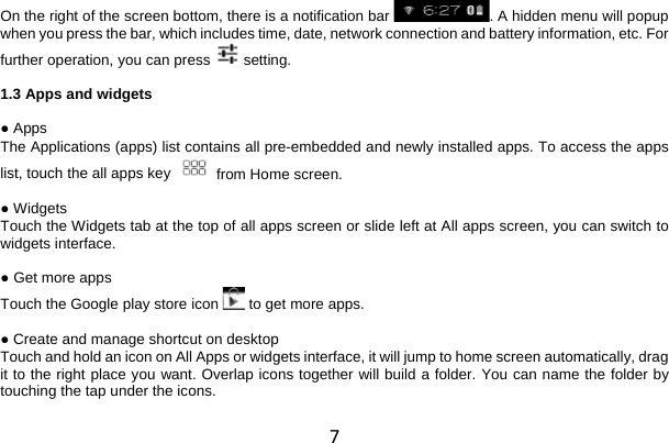 7 On the right of the screen bottom, there is a notification bar  . A hidden menu will popup when you press the bar, which includes time, date, network connection and battery information, etc. For further operation, you can press   setting.  1.3 Apps and widgets  ● Apps The Applications (apps) list contains all pre-embedded and newly installed apps. To access the apps list, touch the all apps key   from Home screen.  ● Widgets Touch the Widgets tab at the top of all apps screen or slide left at All apps screen, you can switch to widgets interface.  ● Get more apps Touch the Google play store icon  to get more apps.  ● Create and manage shortcut on desktop Touch and hold an icon on All Apps or widgets interface, it will jump to home screen automatically, drag it to the right place you want. Overlap icons together will build a folder. You can name the folder by touching the tap under the icons.  