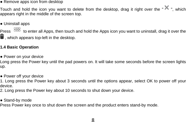 8 ● Remove apps icon from desktop Touch and hold the icon you want to delete from the desktop, drag it right over the &quot;  &quot;, which appears right in the middle of the screen top.  ● Uninstall apps Press   to enter all Apps, then touch and hold the Apps icon you want to uninstall, drag it over the  , which appears top-left in the desktop.  1.4 Basic Operation  ● Power on your device Long press the Power key until the pad powers on. It will take some seconds before the screen lights up.  ● Power off your device 1. Long press the Power key about 3 seconds until the options appear, select OK to power off your device. 2. Long press the Power key about 10 seconds to shut down your device.  ● Stand-by mode Press Power key once to shut down the screen and the product enters stand-by mode. 