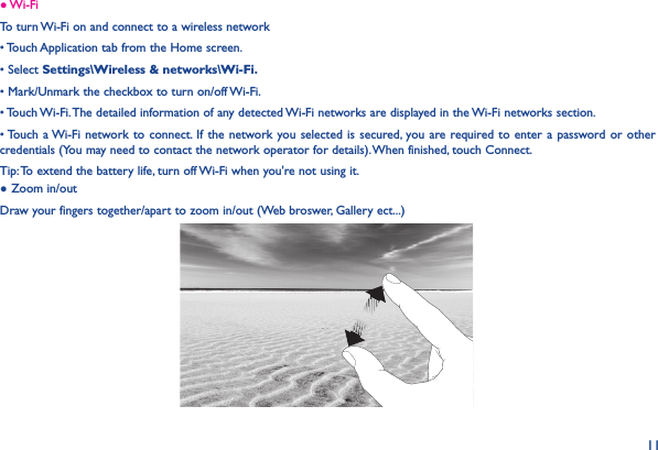 11● Wi-FiTo turn Wi-Fi on and connect to a wireless network• Touch Application tab from the Home screen.• Select Settings\Wireless &amp; networks\Wi-Fi.• Mark/Unmark the checkbox to turn on/off Wi-Fi.• Touch Wi-Fi. The detailed information of any detected Wi-Fi networks are displayed in the Wi-Fi networks section.• Touch a Wi-Fi network to  connect.  If the  network you selected  is secured,  you are required to  enter a  password or  other credentials (You may need to contact the network operator for details). When finished, touch Connect.Tip: To extend the battery life, turn off Wi-Fi when you&apos;re not using it.● Zoom in/outDraw your fingers together/apart to zoom in/out (Web broswer, Gallery ect...)