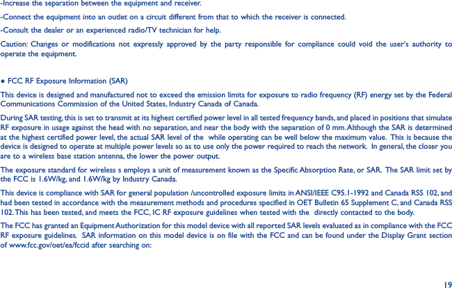 19-Increase the separation between the equipment and receiver.-Connect the equipment into an outlet on a circuit different from that to which the receiver is connected.-Consult the dealer or an experienced radio/TV technician for help.Caution: Changes or modifications not expressly approved by the party responsible for compliance could void the user‘s authority to operate the equipment.● FCC RF Exposure Information (SAR)This device is designed and manufactured not to exceed the emission limits for exposure to radio frequency (RF) energy set by the Federal Communications Commission of the United States, Industry Canada of Canada. During SAR testing, this is set to transmit at its highest certified power level in all tested frequency bands, and placed in positions that simulate RF exposure in usage against the head with no separation, and near the body with the separation of 0 mm. Although the SAR is determined at the highest certified power level, the actual SAR level of the  while operating can be well below the maximum value.  This is because the device is designed to operate at multiple power levels so as to use only the power required to reach the network.  In general, the closer you are to a wireless base station antenna, the lower the power output.The exposure standard for wireless s employs a unit of measurement known as the Specific Absorption Rate, or SAR.  The SAR limit set by the FCC is 1.6W/kg, and 1.6W/kg by Industry Canada.  This device is compliance with SAR for general population /uncontrolled exposure limits in ANSI/IEEE C95.1-1992 and Canada RSS 102, and had been tested in accordance with the measurement methods and procedures specified in OET Bulletin 65 Supplement C, and Canada RSS 102. This has been tested, and meets the FCC, IC RF exposure guidelines when tested with the  directly contacted to the body. The FCC has granted an Equipment Authorization for this model device with all reported SAR levels evaluated as in compliance with the FCC RF exposure guidelines.  SAR information on this model device is on file with the FCC and can be found under the Display Grant section of www.fcc.gov/oet/ea/fccid after searching on: