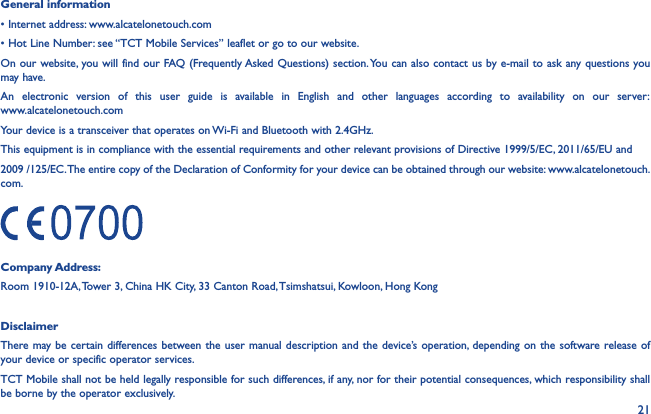 21General information• Internet address: www.alcatelonetouch.com• Hot Line Number: see “TCT Mobile Services” leaflet or go to our website.On our website, you will find our FAQ (Frequently Asked Questions) section. You can also contact us by e-mail to ask any questions you may have.An electronic version of this user guide is available in English and other languages according to availability on our server:  www.alcatelonetouch.comYour device is a transceiver that operates on Wi-Fi and Bluetooth with 2.4GHz.This equipment is in compliance with the essential requirements and other relevant provisions of Directive 1999/5/EC, 2011/65/EU and2009 /125/EC. The entire copy of the Declaration of Conformity for your device can be obtained through our website: www.alcatelonetouch.com.Company Address:Room 1910-12A, Tower 3, China HK City, 33 Canton Road, Tsimshatsui, Kowloon, Hong KongDisclaimerThere may be certain differences between the user manual description and the device’s operation, depending on the software release of your device or specific operator services.TCT Mobile shall not be held legally responsible for such differences, if any, nor for their potential consequences, which responsibility shall be borne by the operator exclusively.