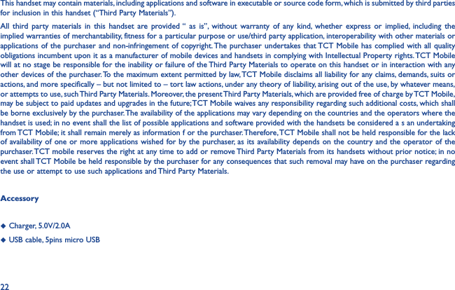 22This handset may contain materials, including applications and software in executable or source code form, which is submitted by third parties for inclusion in this handset (“Third Party Materials”).All third party materials in this handset are provided “ as is”, without warranty of any kind, whether express or implied, including the implied warranties of merchantability, fitness for a particular purpose or use/third party application, interoperability with other materials or applications of the purchaser and non-infringement of copyright. The purchaser undertakes that TCT Mobile has complied with all quality obligations incumbent upon it as a manufacturer of mobile devices and handsets in complying with Intellectual Property rights. TCT Mobile will at no stage be responsible for the inability or failure of the Third Party Materials to operate on this handset or in interaction with any other devices of the purchaser. To the maximum extent permitted by law, TCT Mobile disclaims all liability for any claims, demands, suits or actions, and more specifically – but not limited to – tort law actions, under any theory of liability, arising out of the use, by whatever means, or attempts to use, such Third Party Materials. Moreover, the present Third Party Materials, which are provided free of charge by TCT Mobile, may be subject to paid updates and upgrades in the future; TCT Mobile waives any responsibility regarding such additional costs, which shall be borne exclusively by the purchaser. The availability of the applications may vary depending on the countries and the operators where the handset is used; in no event shall the list of possible applications and software provided with the handsets be considered a s an undertaking from TCT Mobile; it shall remain merely as information f or the purchaser. Therefore, TCT Mobile shall not be held responsible for the lack of availability of one or more applications wished for by the purchaser, as its availability depends on the country and the operator of the purchaser. TCT mobile reserves the right at any time to add or remove Third Party Materials from its handsets without prior notice; in no event shall TCT Mobile be held responsible by the purchaser for any consequences that such removal may have on the purchaser regarding the use or attempt to use such applications and Third Party Materials.Accessory◆  Charger, 5.0V/2.0A◆  USB cable, 5pins micro USB