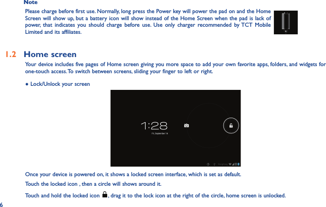 6Note Please charge before first use. Normally, long press the Power key will power the pad on and the Home Screen will show up, but a battery icon will show instead of the Home Screen when the pad is lack of power, that indicates you should charge before use. Use only charger recommended by TCT Mobile Limited and its affiliates.1.2  Home screen Your device includes five pages of Home screen giving you more space to add your own favorite apps, folders, and widgets for one-touch access. To switch between screens, sliding your finger to left or right.● Lock/Unlock your screenOnce your device is powered on, it shows a locked screen interface, which is set as default.Touch the locked icon , then a circle will shows around it.Touch and hold the locked icon  , drag it to the lock icon at the right of the circle, home screen is unlocked.