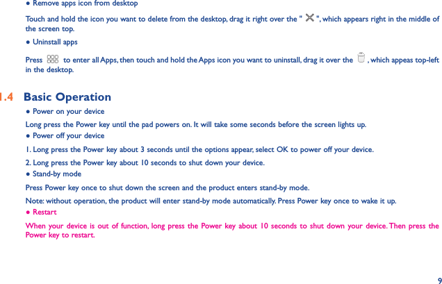 9● Remove apps icon from desktopTouch and hold the icon you want to delete from the desktop, drag it right over the &quot; &quot;, which appears right in the middle of the screen top.● Uninstall appsPress  to enter all Apps, then touch and hold the Apps icon you want to uninstall, drag it over the  , which appeas top-left in the desktop.1.4  Basic Operation ● Power on your deviceLong press the Power key until the pad powers on. It will take some seconds before the screen lights up.● Power off your device1. Long press the Power key about 3 seconds until the options appear, select OK to power off your device.2. Long press the Power key about 10 seconds to shut down your device.● Stand-by modePress Power key once to shut down the screen and the product enters stand-by mode.Note: without operation, the product will enter stand-by mode automatically. Press Power key once to wake it up.● RestartWhen your device is out of function, long press the Power key about 10 seconds to shut down your device. Then press the Power key to restart.