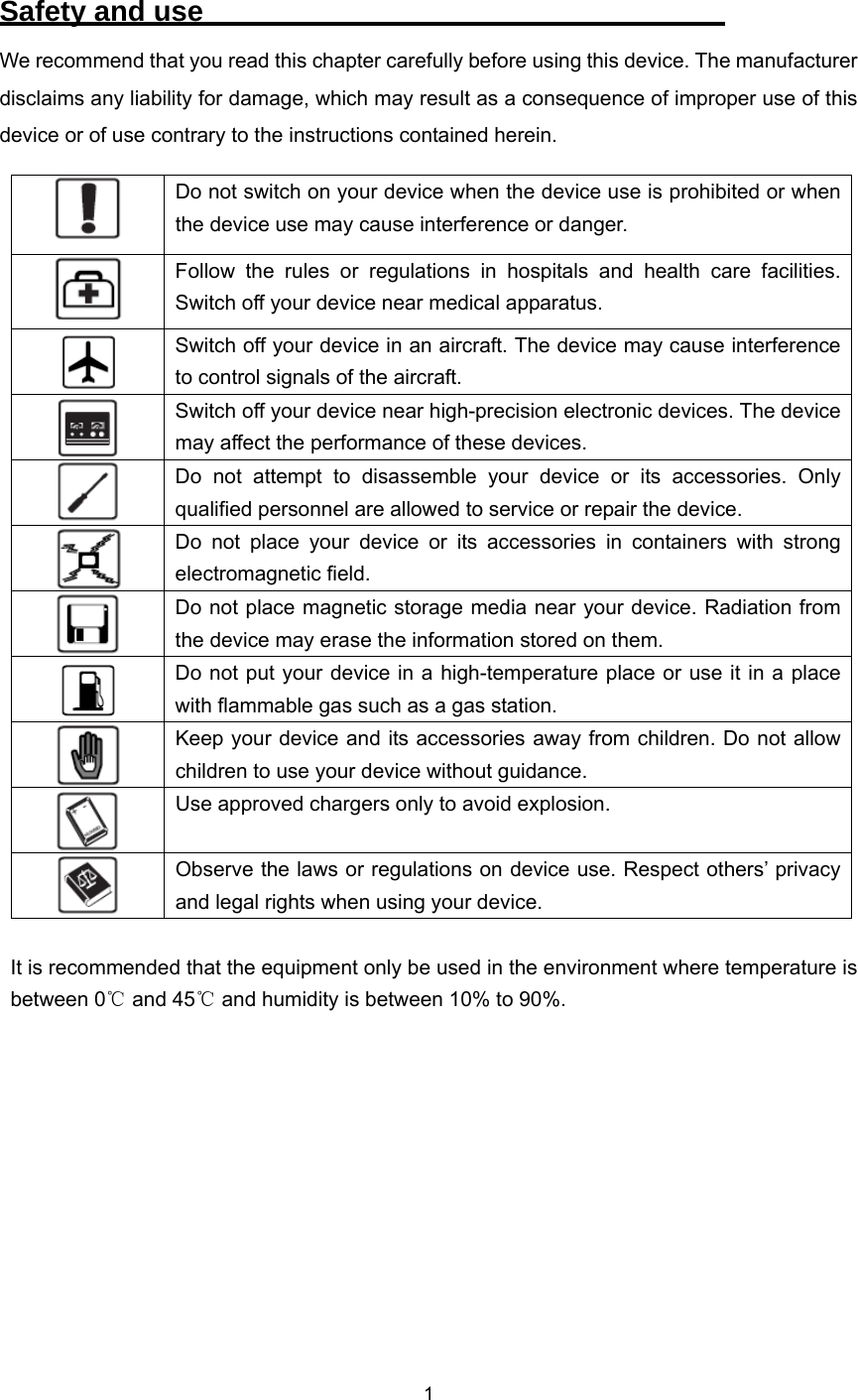    1  Safety and use                                     We recommend that you read this chapter carefully before using this device. The manufacturer disclaims any liability for damage, which may result as a consequence of improper use of this device or of use contrary to the instructions contained herein.  Do not switch on your device when the device use is prohibited or when the device use may cause interference or danger.  Follow the rules or regulations in hospitals and health care facilities. Switch off your device near medical apparatus.  Switch off your device in an aircraft. The device may cause interference to control signals of the aircraft.  Switch off your device near high-precision electronic devices. The device may affect the performance of these devices.  Do not attempt to disassemble your device or its accessories. Only qualified personnel are allowed to service or repair the device.  Do not place your device or its accessories in containers with strong electromagnetic field.  Do not place magnetic storage media near your device. Radiation from the device may erase the information stored on them.  Do not put your device in a high-temperature place or use it in a place with flammable gas such as a gas station.  Keep your device and its accessories away from children. Do not allow children to use your device without guidance.  Use approved chargers only to avoid explosion.  Observe the laws or regulations on device use. Respect others’ privacy and legal rights when using your device.  It is recommended that the equipment only be used in the environment where temperature is between 0  and ℃45  and humidity is between 10% to 90%.℃       