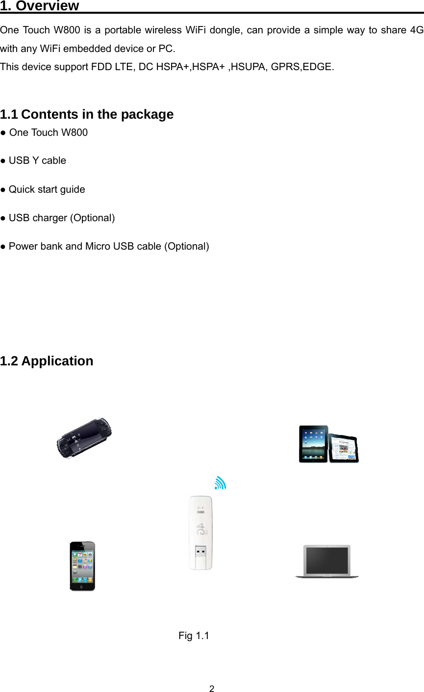    2  1. Overview                                                    One Touch W800 is a portable wireless WiFi dongle, can provide a simple way to share 4G with any WiFi embedded device or PC. This device support FDD LTE, DC HSPA+,HSPA+ ,HSUPA, GPRS,EDGE.   1.1 Contents in the package ● One Touch W800 ● USB Y cable ● Quick start guide ● USB charger (Optional) ● Power bank and Micro USB cable (Optional)    1.2 Application                                              Fig 1.1  