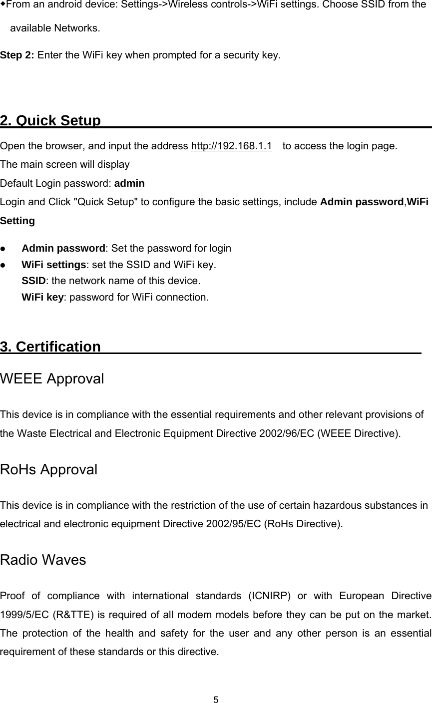   5  ◆From an android device: Settings-&gt;Wireless controls-&gt;WiFi settings. Choose SSID from the available Networks. Step 2: Enter the WiFi key when prompted for a security key.  2. Quick Setup                                               Open the browser, and input the address http://192.168.1.1    to access the login page. The main screen will display   Default Login password: admin Login and Click &quot;Quick Setup&quot; to configure the basic settings, include Admin password,WiFi Setting  Admin password: Set the password for login  WiFi settings: set the SSID and WiFi key. SSID: the network name of this device.   WiFi key: password for WiFi connection. 3. Certification                                             WEEE Approval This device is in compliance with the essential requirements and other relevant provisions of the Waste Electrical and Electronic Equipment Directive 2002/96/EC (WEEE Directive). RoHs Approval This device is in compliance with the restriction of the use of certain hazardous substances in electrical and electronic equipment Directive 2002/95/EC (RoHs Directive). Radio Waves Proof of compliance with international standards (ICNIRP) or with European Directive 1999/5/EC (R&amp;TTE) is required of all modem models before they can be put on the market. The protection of the health and safety for the user and any other person is an essential requirement of these standards or this directive. 