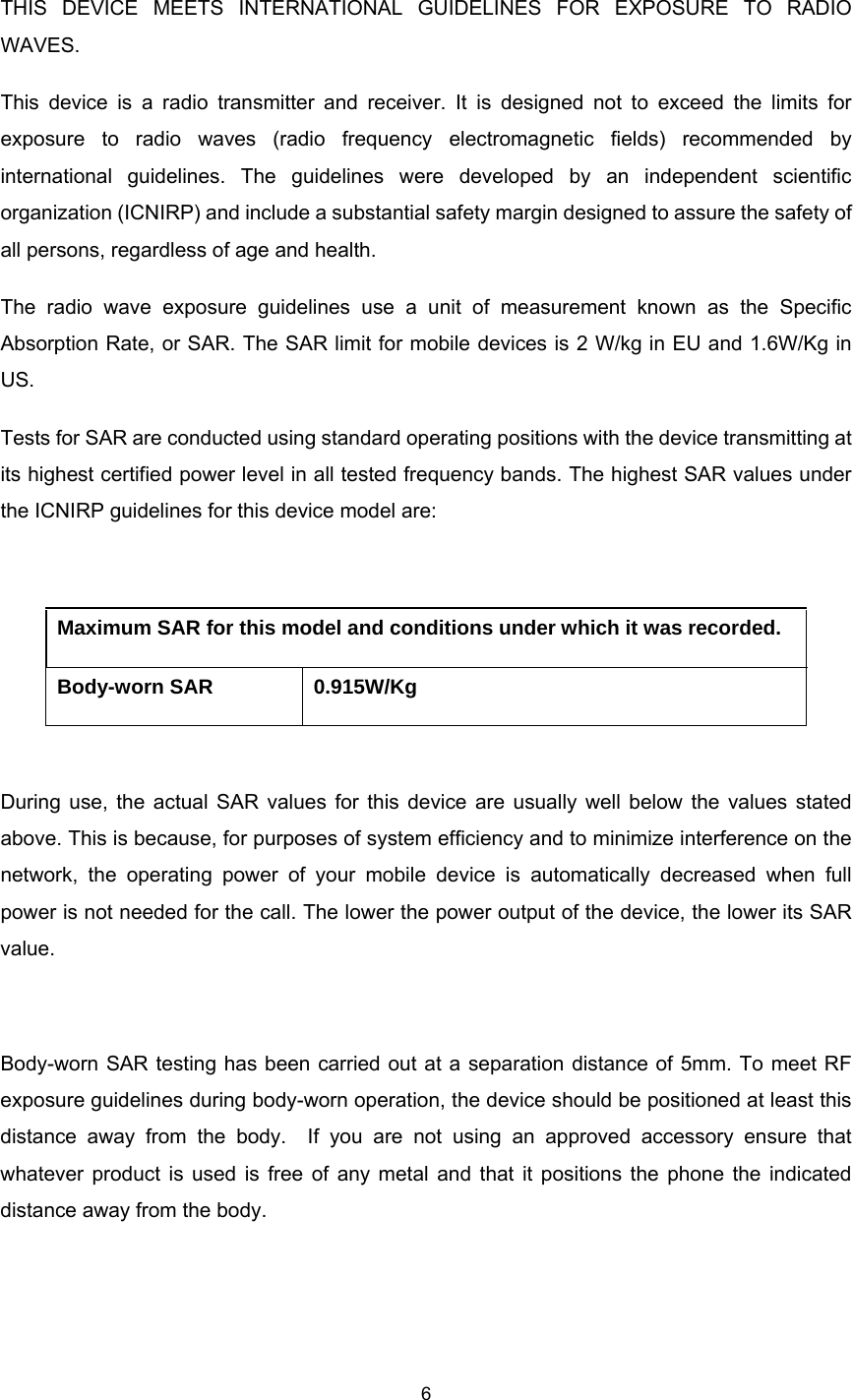    6  THIS DEVICE MEETS INTERNATIONAL GUIDELINES FOR EXPOSURE TO RADIO WAVES. This device is a radio transmitter and receiver. It is designed not to exceed the limits for exposure to radio waves (radio frequency electromagnetic fields) recommended by international guidelines. The guidelines were developed by an independent scientific organization (ICNIRP) and include a substantial safety margin designed to assure the safety of all persons, regardless of age and health. The radio wave exposure guidelines use a unit of measurement known as the Specific Absorption Rate, or SAR. The SAR limit for mobile devices is 2 W/kg in EU and 1.6W/Kg in US.  Tests for SAR are conducted using standard operating positions with the device transmitting at its highest certified power level in all tested frequency bands. The highest SAR values under the ICNIRP guidelines for this device model are:  Maximum SAR for this model and conditions under which it was recorded. Body-worn SAR  0.915W/Kg  During use, the actual SAR values for this device are usually well below the values stated above. This is because, for purposes of system efficiency and to minimize interference on the network, the operating power of your mobile device is automatically decreased when full power is not needed for the call. The lower the power output of the device, the lower its SAR value.  Body-worn SAR testing has been carried out at a separation distance of 5mm. To meet RF exposure guidelines during body-worn operation, the device should be positioned at least this distance away from the body.  If you are not using an approved accessory ensure that whatever product is used is free of any metal and that it positions the phone the indicated distance away from the body.    