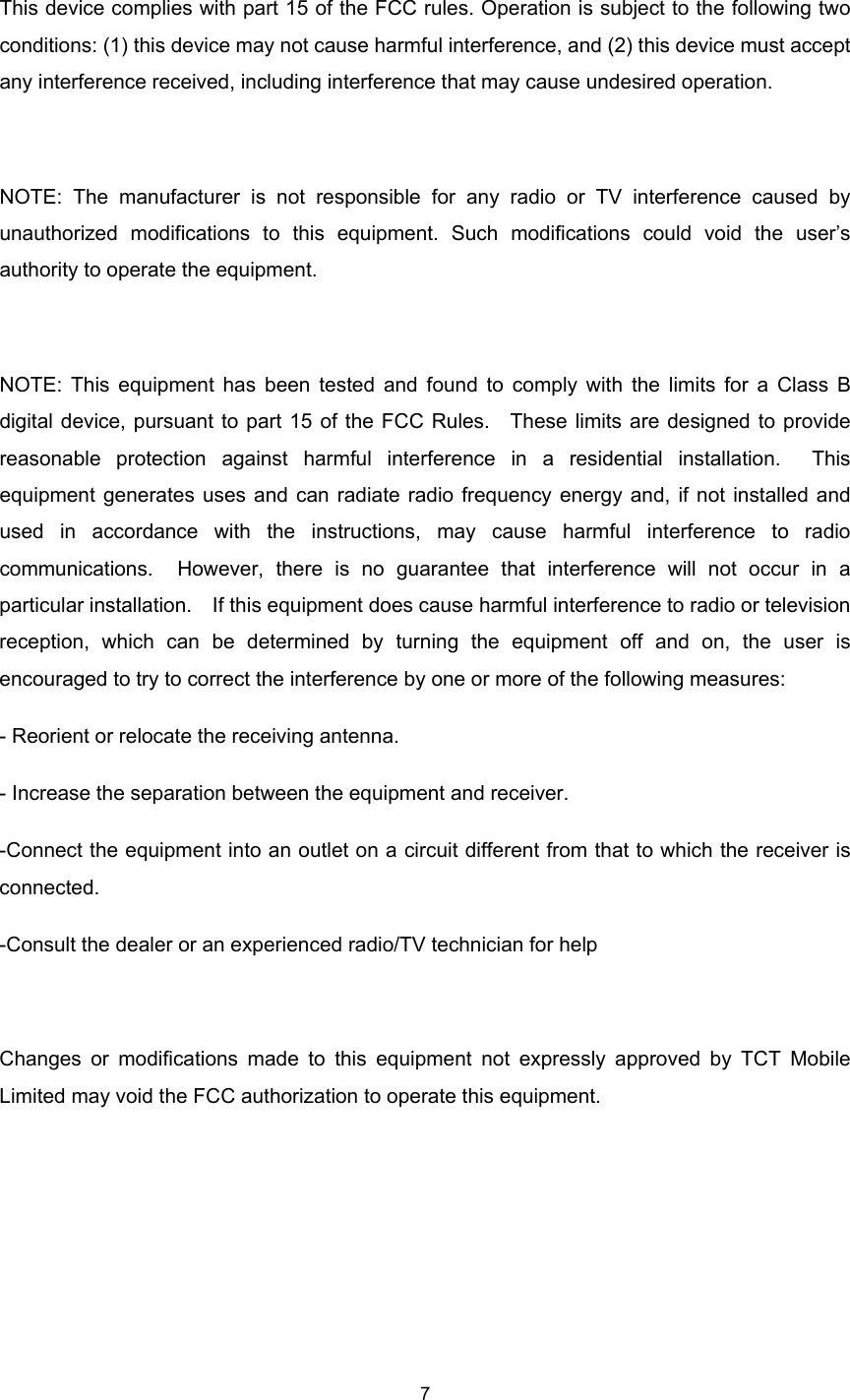    7  This device complies with part 15 of the FCC rules. Operation is subject to the following two conditions: (1) this device may not cause harmful interference, and (2) this device must accept any interference received, including interference that may cause undesired operation.  NOTE: The manufacturer is not responsible for any radio or TV interference caused by unauthorized modifications to this equipment. Such modifications could void the user’s authority to operate the equipment.  NOTE: This equipment has been tested and found to comply with the limits for a Class B digital device, pursuant to part 15 of the FCC Rules.  These limits are designed to provide reasonable protection against harmful interference in a residential installation.  This equipment generates uses and can radiate radio frequency energy and, if not installed and used in accordance with the instructions, may cause harmful interference to radio communications.  However, there is no guarantee that interference will not occur in a particular installation.    If this equipment does cause harmful interference to radio or television reception, which can be determined by turning the equipment off and on, the user is encouraged to try to correct the interference by one or more of the following measures: - Reorient or relocate the receiving antenna. - Increase the separation between the equipment and receiver. -Connect the equipment into an outlet on a circuit different from that to which the receiver is connected. -Consult the dealer or an experienced radio/TV technician for help  Changes or modifications made to this equipment not expressly approved by TCT Mobile Limited may void the FCC authorization to operate this equipment.     