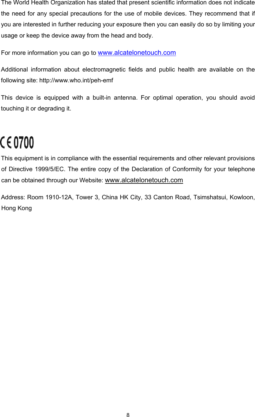    8  The World Health Organization has stated that present scientific information does not indicate the need for any special precautions for the use of mobile devices. They recommend that if you are interested in further reducing your exposure then you can easily do so by limiting your usage or keep the device away from the head and body. For more information you can go to www.alcatelonetouch.com Additional information about electromagnetic fields and public health are available on the following site: http://www.who.int/peh-emf This device is equipped with a built-in antenna. For optimal operation, you should avoid touching it or degrading it.          This equipment is in compliance with the essential requirements and other relevant provisions of Directive 1999/5/EC. The entire copy of the Declaration of Conformity for your telephone can be obtained through our Website: www.alcatelonetouch.com Address: Room 1910-12A, Tower 3, China HK City, 33 Canton Road, Tsimshatsui, Kowloon, Hong Kong  
