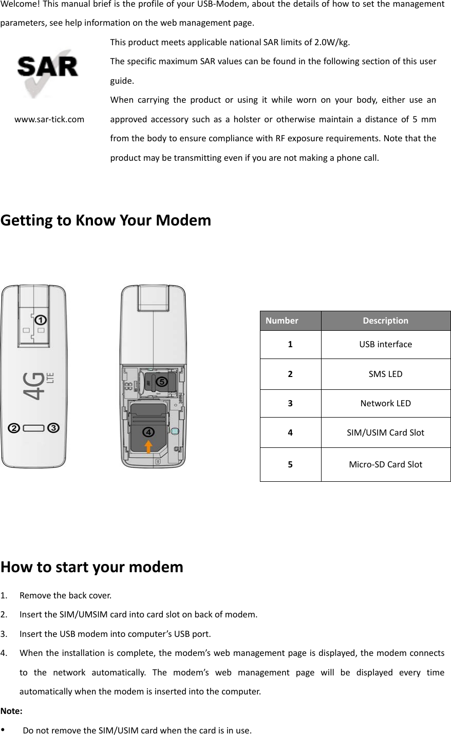 Welcome!ThismanualbriefistheprofileofyourUSB‐Modem,aboutthedetailsofhowtosetthemanagementparameters,seehelpinformationonthewebmanagementpage.www.sar‐tick.comThisproductmeetsapplicablenationalSARlimitsof2.0W/kg.ThespecificmaximumSARvaluescanbefoundinthefollowingsectionofthisuserguide.Whencarryingtheproductorusingitwhilewornonyourbody,eitheruseanapprovedaccessorysuchasaholsterorotherwisemaintainadistanceof5mmfromthebodytoensurecompliancewithRFexposurerequirements.Notethattheproductmaybetransmittingevenifyouarenotmakingaphonecall.GettingtoKnowYourModemHowtostartyourmodem1. Removethebackcover.2. InserttheSIM/UMSIMcardintocardslotonbackofmodem.3. InserttheUSBmodemintocomputer’sUSBport.4. Whentheinstallationiscomplete,themodem’swebmanagementpageisdisplayed,themodemconnectstothenetworkautomatically.Themodem’swebmanagementpagewillbedisplayedeverytimeautomaticallywhenthemodemisinsertedintothecomputer.Note: DonotremovetheSIM/USIMcardwhenthecardisinuse.NumberDescription1USBinterface2SMSLED3NetworkLED4SIM/USIMCardSlot5Micro‐SDCardSlot