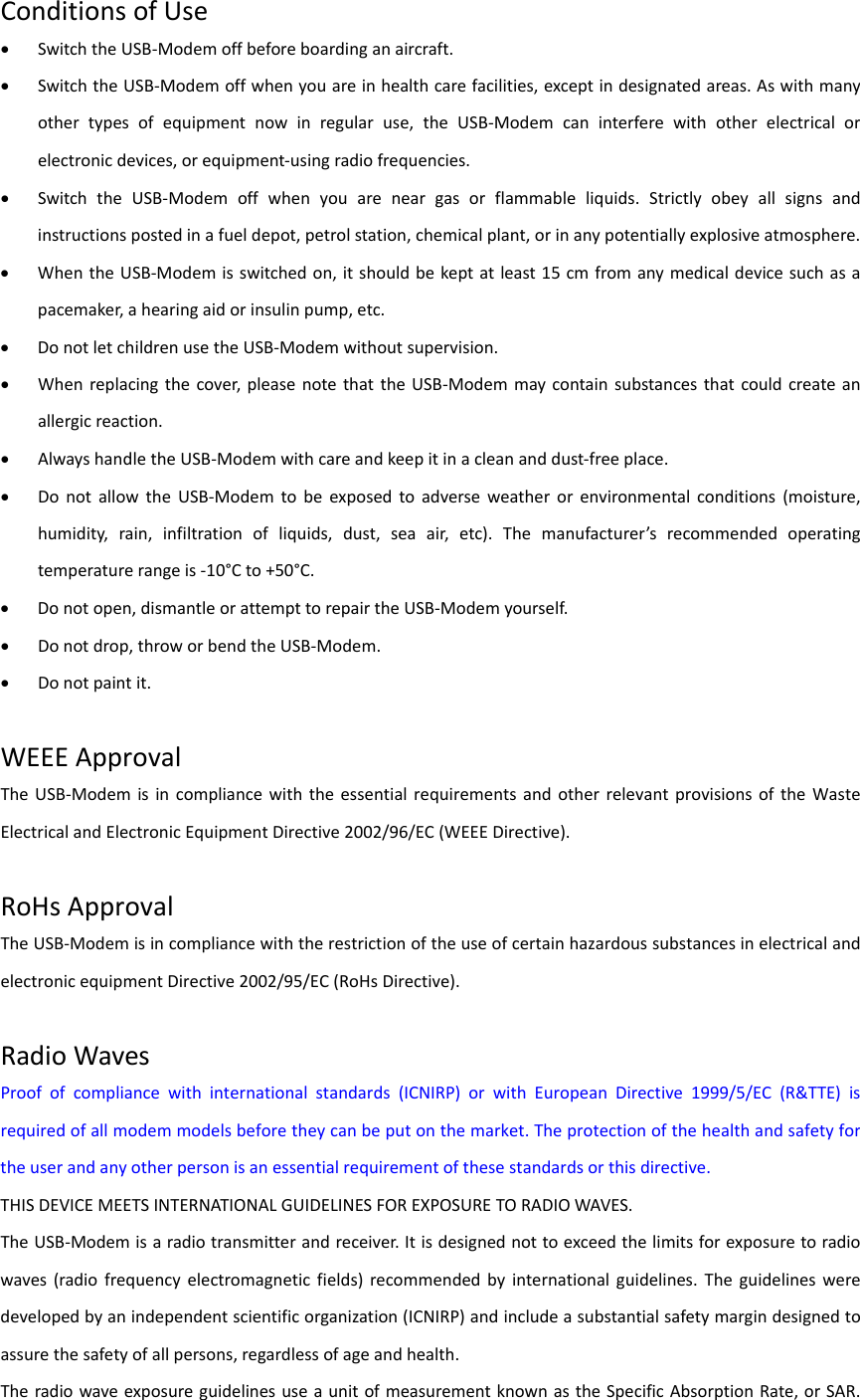 ConditionsofUse SwitchtheUSB‐Modemoffbeforeboardinganaircraft. SwitchtheUSB‐Modemoffwhenyouareinhealthcarefacilities,exceptindesignatedareas.Aswithmanyothertypesofequipmentnowinregularuse,theUSB‐Modemcaninterferewithotherelectricalorelectronicdevices,orequipment‐usingradiofrequencies. SwitchtheUSB‐Modemoffwhenyouareneargasorflammableliquids.Strictlyobeyallsignsandinstructionspostedinafueldepot,petrolstation,chemicalplant,orinanypotentiallyexplosiveatmosphere. WhentheUSB‐Modemisswitchedon,itshouldbekeptatleast15cmfromanymedicaldevicesuchasapacemaker,ahearingaidorinsulinpump,etc. DonotletchildrenusetheUSB‐Modemwithoutsupervision. Whenreplacingthecover,pleasenotethattheUSB‐Modemmaycontainsubstancesthatcouldcreateanallergicreaction. AlwayshandletheUSB‐Modemwithcareandkeepitinacleananddust‐freeplace. DonotallowtheUSB‐Modemtobeexposedtoadverseweatherorenvironmentalconditions(moisture,humidity,rain,infiltrationofliquids,dust,seaair,etc).Themanufacturer’srecommendedoperatingtemperaturerangeis‐10°Cto+50°C. Donotopen,dismantleorattempttorepairtheUSB‐Modemyourself. Donotdrop,throworbendtheUSB‐Modem. Donotpaintit.WEEEApprovalTheUSB‐ModemisincompliancewiththeessentialrequirementsandotherrelevantprovisionsoftheWasteElectricalandElectronicEquipmentDirective2002/96/EC(WEEEDirective).RoHsApprovalTheUSB‐ModemisincompliancewiththerestrictionoftheuseofcertainhazardoussubstancesinelectricalandelectronicequipmentDirective2002/95/EC(RoHsDirective).RadioWavesProofofcompliancewithinternationalstandards(ICNIRP)orwithEuropeanDirective1999/5/EC(R&amp;TTE)isrequiredofallmodemmodelsbeforetheycanbeputonthemarket.Theprotectionofthehealthandsafetyfortheuserandanyotherpersonisanessentialrequirementofthesestandardsorthisdirective.THISDEVICEMEETSINTERNATIONALGUIDELINESFOREXPOSURETORADIOWAVES.TheUSB‐Modemisaradiotransmitterandreceiver.Itisdesignednottoexceedthelimitsforexposuretoradiowaves(radiofrequencyelectromagneticfields)recommendedbyinternationalguidelines.Theguidelinesweredevelopedbyanindependentscientificorganization(ICNIRP)andincludeasubstantialsafetymargindesignedtoassurethesafetyofallpersons,regardlessofageandhealth.TheradiowaveexposureguidelinesuseaunitofmeasurementknownastheSpecificAbsorptionRate,orSAR.