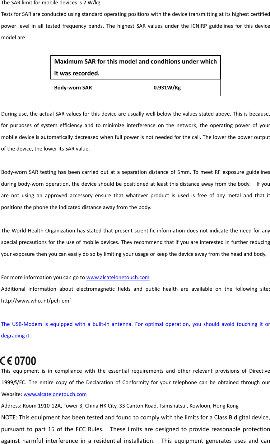 TheSARlimitformobiledevicesis2W/kg.TestsforSARareconductedusingstandardoperatingpositionswiththedevicetransmittingatitshighestcertifiedpowerlevelinalltestedfrequencybands.ThehighestSARvaluesundertheICNIRPguidelinesforthisdevicemodelare:MaximumSARforthismodelandconditionsunderwhichitwasrecorded.Body‐wornSAR0.931W/KgDuringuse,theactualSARvaluesforthisdeviceareusuallywellbelowthevaluesstatedabove.Thisisbecause,forpurposesofsystemefficiencyandtominimizeinterferenceonthenetwork,theoperatingpowerofyourmobiledeviceisautomaticallydecreasedwhenfullpowerisnotneededforthecall.Thelowerthepoweroutputofthedevice,theloweritsSARvalue.Body‐wornSARtestinghasbeencarriedoutataseparationdistanceof5mm.TomeetRFexposureguidelinesduringbody‐wornoperation,thedeviceshouldbepositionedatleastthisdistanceawayfromthebody.Ifyouarenotusinganapprovedaccessoryensurethatwhateverproductisusedisfreeofanymetalandthatitpositionsthephonetheindicateddistanceawayfromthebody.TheWorldHealthOrganizationhasstatedthatpresentscientificinformationdoesnotindicatetheneedforanyspecialprecautionsfortheuseofmobiledevices.Theyrecommendthatifyouareinterestedinfurtherreducingyourexposurethenyoucaneasilydosobylimitingyourusageorkeepthedeviceawayfromtheheadandbody.Formoreinformationyoucangotowww.alcatelonetouch.comAdditionalinformationaboutelectromagneticfieldsandpublichealthareavailableonthefollowingsite:http://www.who.int/peh‐emfTheUSB‐Modemisequippedwithabuilt‐inantenna.Foroptimaloperation,youshouldavoidtouchingitordegradingit.ThisequipmentisincompliancewiththeessentialrequirementsandotherrelevantprovisionsofDirective1999/5/EC.TheentirecopyoftheDeclarationofConformityforyourtelephonecanbeobtainedthroughourWebsite:www.alcatelonetouch.comAddress:Room1910‐12A,Tower3,ChinaHKCity,33CantonRoad,Tsimshatsui,Kowloon,HongKongNOTE:ThisequipmenthasbeentestedandfoundtocomplywiththelimitsforaClassBdigitaldevice,pursuanttopart15oftheFCCRules.Theselimitsaredesignedtoprovidereasonableprotectionagainstharmfulinterferenceinaresidentialinstallation.Thisequipmentgeneratesusesandcan