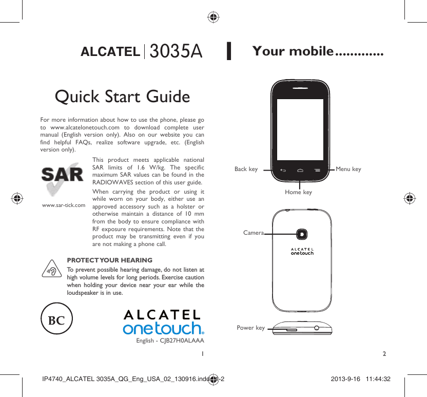 123035AALCATELQuick Start GuideFor more information about how to use the phone, please go to www.alcatelonetouch.com to download complete user manual (English version only). Also on our website you can find helpful FAQs, realize software upgrade, etc. (English version only).This product meets applicable national SAR limits of 1.6 W/kg. The specific maximum SAR values can be found in the RADIOWAVES section of this user guide.When carrying the product or using it while worn on your body, either use an approved accessory such as a holster or otherwise maintain a distance of 10 mm from the body to ensure compliance with RF exposure requirements. Note that the product may be transmitting even if you are not making a phone call.www.sar-tick.comPROTECT YOUR  HEARING To prevent possible hearing damage, do not listen at high volume levels for long periods. Exercise caution when holding your device near your ear while the loudspeaker is in use.English - CJB27H0ALAAA1 Your mobile .............CameraMenu keyHome keyBack keyPower keyIP4740_ALCATEL 3035A_QG_Eng_USA_02_130916.indd   1-2IP4740_ALCATEL 3035A_QG_Eng_USA_02_130916.indd   1-2 2013-9-16   11:44:322013-9-16   11:44:32