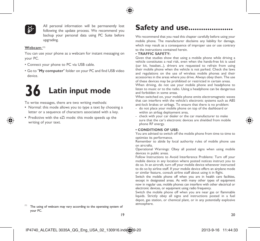 19 20    All personal information will be permanently lost following the update process. We recommend you backup your personal data using PC Suite before upgrading.Webcam (1)You can use your phone as a webcam for instant messaging on your PC.• Connect your phone to PC via USB cable.•  Go to &quot;My computer&quot; folder on your PC and find USB video device.36 Latin input modeTo write messages, there are two writing methods:Normal: this mode allows you to type a text by choosing a • letter or a sequence of characters associated with a key. Predictive with the eZi mode: this mode speeds up the • writing of your text.(1)  The using of webcam may vary according to the operating system of your PC.Safety and use .....................We recommend that you read this chapter carefully before using your mobile phone. The manufacturer disclaims any liability for damage, which may result as a consequence of improper use or use contrary to the instructions contained herein.• TRAFFIC SAFETY:Given that studies show that using a mobile phone while driving a vehicle constitutes a real risk, even when the hands-free kit is used (car kit, headset...), drivers are requested to refrain from using their mobile phone when the vehicle is not parked. Check the laws and regulations on the use of wireless mobile phones and their accessories in the areas where you drive. Always obey them. The use of these devices may be prohibited or restricted in certain areas.When driving, do not use your mobile phone and headphone to listen to music or to the radio. Using a headphone can be dangerous and forbidden in some areas.When switched on, your mobile phone emits electromagnetic waves that can interfere with the vehicle’s electronic systems such as ABS anti-lock brakes or airbags. To ensure that there is no problem:-  do not place your mobile phone on top of the dashboard or within an airbag deployment area,-  check with your car dealer or the car manufacturer to make sure that the car’s electronic devices are shielded from mobile phone RF energy.• CONDITIONS OF USE:You are advised to switch off the mobile phone from time to time to optimize its performance.Remember to abide by local authority rules of mobile phone use on aircrafts.Operational Warnings: Obey all posted signs when using mobile devices in public areas. Follow Instructions to Avoid Interference Problems: Turn off your mobile device in any location where posted notices instruct you to do so. In an aircraft, turn off your mobile device whenever instructed to do so by airline staff. If your mobile device offers an airplane mode or similar feature, consult airline staff about using it in flight.Switch the mobile phone off when you are in health care facilities, except in designated areas. As with many other types of equipment now in regular use, mobile phones can interfere with other electrical or electronic devices, or equipment using radio frequency.Switch the mobile phone off when you are near gas or flammable liquids. Strictly obey all signs and instructions posted in a fuel depot, gas station, or chemical plant, or in any potentially explosive atmosphere.IP4740_ALCATEL 3035A_QG_Eng_USA_02_130916.indd   19-20IP4740_ALCATEL 3035A_QG_Eng_USA_02_130916.indd   19-20 2013-9-16   11:44:332013-9-16   11:44:33
