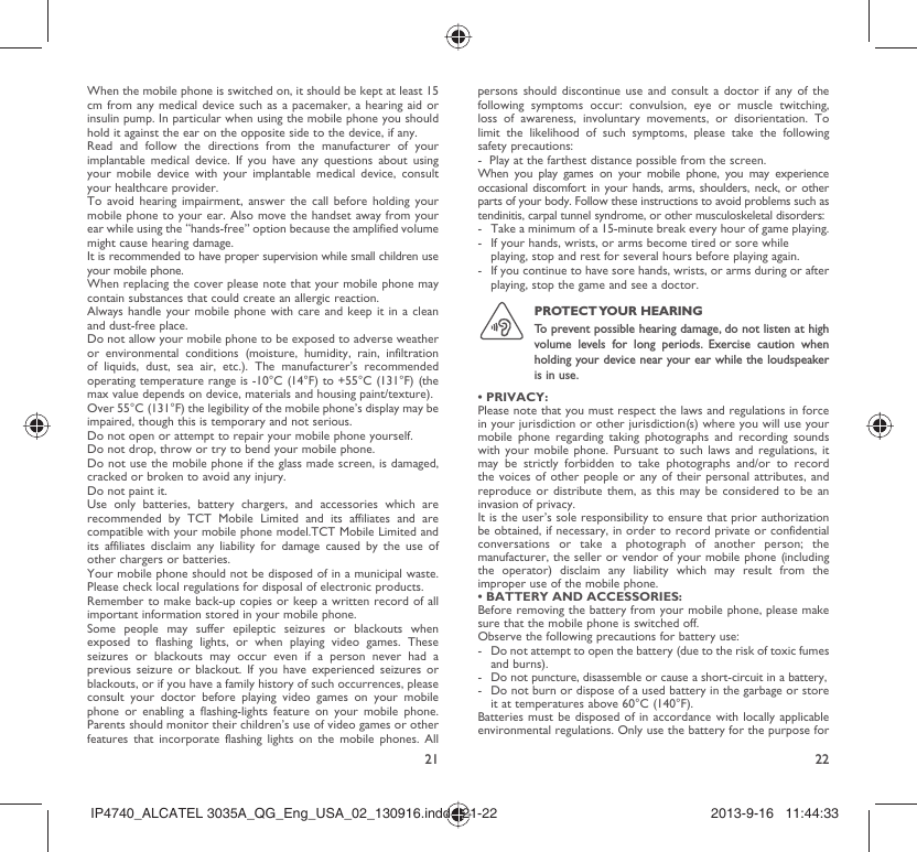 21 22When the mobile phone is switched on, it should be kept at least 15 cm from any medical device such as a pacemaker, a hearing aid or insulin pump. In particular when using the mobile phone you should hold it against the ear on the opposite side to the device, if any. Read and follow the directions from the manufacturer of your implantable medical device. If you have any questions about using your mobile device with your implantable medical device, consult your healthcare provider.To avoid hearing impairment, answer the call before holding your mobile phone to your ear. Also move the handset away from your ear while using the “hands-free” option because the amplified volume might cause hearing damage.It is recommended to have proper supervision while small children use your mobile phone.When replacing the cover please note that your mobile phone may contain substances that could create an allergic reaction.Always handle your mobile phone with care and keep it in a clean and dust-free place.Do not allow your mobile phone to be exposed to adverse weather or environmental conditions (moisture, humidity, rain, infiltration of liquids, dust, sea air, etc.). The manufacturer’s recommended operating temperature range is -10°C (14°F) to +55°C (131°F) (the max value depends on device, materials and housing paint/texture).Over 55°C (131°F) the legibility of the mobile phone’s display may be impaired, though this is temporary and not serious. Do not open or attempt to repair your mobile phone yourself.Do not drop, throw or try to bend your mobile phone.Do not use the mobile phone if the glass made screen, is damaged, cracked or broken to avoid any injury.Do not paint it.Use only batteries, battery chargers, and accessories which are recommended by TCT Mobile Limited and its affiliates and are compatible with your mobile phone model.TCT Mobile Limited and its affiliates disclaim any liability for damage caused by the use of other chargers or batteries.Your mobile phone should not be disposed of in a municipal waste. Please check local regulations for disposal of electronic products.Remember to make back-up copies or keep a written record of all important information stored in your mobile phone.Some people may suffer epileptic seizures or blackouts when exposed to flashing lights, or when playing video games. These seizures or blackouts may occur even if a person never had a previous seizure or blackout. If you have experienced seizures or blackouts, or if you have a family history of such occurrences, please consult your doctor before playing video games on your mobile phone or enabling a flashing-lights feature on your mobile phone. Parents should monitor their children’s use of video games or other features that incorporate flashing lights on the mobile phones. All persons should discontinue use and consult a doctor if any of the following symptoms occur: convulsion, eye or muscle twitching, loss of awareness, involuntary movements, or disorientation. To limit the likelihood of such symptoms, please take the following safety precautions:-  Play at the farthest distance possible from the screen.When you play games on your mobile phone, you may experience occasional discomfort in your hands, arms, shoulders, neck, or other parts of your body. Follow these instructions to avoid problems such as tendinitis, carpal tunnel syndrome, or other musculoskeletal disorders:-  Take a minimum of a 15-minute break every hour of game playing.-  If your hands, wrists, or arms become tired or sore while playing, stop and rest for several hours before playing again.-  If you continue to have sore hands, wrists, or arms during or after playing, stop the game and see a doctor.PROTECT YOUR  HEARING To prevent possible hearing damage, do not listen at high volume levels for long periods. Exercise caution when holding your device near your ear while the loudspeaker is in use.• PRIVACY:Please note that you must respect the laws and regulations in force in your jurisdiction or other jurisdiction(s) where you will use your mobile phone regarding taking photographs and recording sounds with your mobile phone. Pursuant to such laws and regulations, it may be strictly forbidden to take photographs and/or to record the voices of other people or any of their personal attributes, and reproduce or distribute them, as this may be considered to be an invasion of privacy.  It is the user’s sole responsibility to ensure that prior authorization be obtained, if necessary, in order to record private or confidential conversations or take a photograph of another person; the manufacturer, the seller or vendor of your mobile phone (including the operator) disclaim any liability which may result from the improper use of the mobile phone.• BATTERY AND ACCESSORIES:Before removing the battery from your mobile phone, please make sure that the mobile phone is switched off. Observe the following precautions for battery use: -  Do not attempt to open the battery (due to the risk of toxic fumes and burns). -  Do not puncture, disassemble or cause a short-circuit in a battery, -  Do not burn or dispose of a used battery in the garbage or store it at temperatures above 60°C (140°F). Batteries must be disposed of in accordance with locally applicable environmental regulations. Only use the battery for the purpose for IP4740_ALCATEL 3035A_QG_Eng_USA_02_130916.indd   21-22IP4740_ALCATEL 3035A_QG_Eng_USA_02_130916.indd   21-22 2013-9-16   11:44:332013-9-16   11:44:33