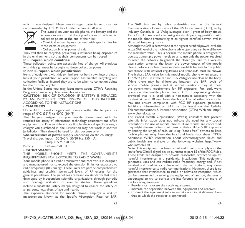 23 24which it was designed. Never use damaged batteries or those not recommended by TCT Mobile Limited and/or its affiliates.  This symbol on your mobile phone, the battery and the accessories means that these products must be taken to collection points at the end of their life: -  Municipal waste disposal centers with specific bins for these items of equipment  - Collection bins at points of sale.They will then be recycled, preventing substances being disposed of in the environment, so that their components can be reused.In European Union countries:These collection points are accessible free of charge. All products with this sign must be brought to these collection points.In non European Union jurisdictions:Items of equipment with this symbol are not be thrown into ordinary bins if your jurisdiction or your region has suitable recycling and collection facilities; instead they are to be taken to collection points for them to be recycled.In the United States you may learn more about CTIA’s Recycling Program at www.recyclewirelessphones.comCAUTION: RISK OF EXPLOSION IF BATTERY IS REPLACED BY AN INCORRECT TYPE. DISPOSE OF USED BATTERIES ACCORDING TO THE INSTRUCTIONS• CHARGERSHome A.C./ Travel chargers will operate within the temperature range of: 0°C (32°F) to 40°C (104°F).The chargers designed for your mobile phone meet with the standard for safety of information technology equipment and office equipment use. Due to different applicable electrical specifications, a charger you purchased in one jurisdiction may not work in another jurisdiction. They should be used for this purpose only.Characteristics of power supply (depending on the country):Travel charger: Input: 100-240 V, 50/60 Hz, 150 mAh  Output: 5 V, 550 mA Battery:  Lithium 650 mAh• RADIO WAVES:THIS MOBILE PHONE MEETS THE GOVERNMENT’S REQUIREMENTS FOR EXPOSURE TO RADIO WAVES.Your mobile phone is a radio transmitter and receiver. It is designed and manufactured not to exceed the emission limits for exposure to radio-frequency (RF) energy. These limits are part of comprehensive guidelines and establish permitted levels of RF energy for the general population. The guidelines are based on standards that were developed by independent scientific organizations through periodic and thorough evaluation of scientific studies. These guidelines include a substantial safety margin designed to ensure the safety of all persons, regardless of age and health.The exposure standard for mobile phones employs a unit of measurement known as the Specific Absorption Rate, or SAR. The SAR limit set by public authorities such as the Federal Communications Commission of the US Government (FCC), or by Industry Canada, is 1.6 W/kg averaged over 1 gram of body tissue. Tests for SAR are conducted using standard operating positions with the mobile phone transmitting at its highest certified power level in all tested frequency bands.Although the SAR is determined at the highest certified power level, the actual SAR level of the mobile phone while operating can be well below the maximum value. This is because the mobile phone is designed to operate at multiple power levels so as to use only the power required to reach the network. In general, the closer you are to a wireless base station antenna, the lower the power output of the mobile phone. Before a mobile phone model is available for sale to the public, compliance with national regulations and standards must be shown.The highest SAR value for this model mobile phone when tested is 1.16 W/Kg for use at the ear and 1.05 W/Kg for use close to the body. While there may be differences between the SAR levels of various mobile phones and at various positions, they all meet the government requirement for RF exposure. For body-worn operation, the mobile phone meets FCC RF exposure guidelines provided that it is used with a non-metallic accessory with the handset at least 10 mm from the body. Use of other accessories may not ensure compliance with FCC RF exposure guidelines.Additional information on SAR can be found on the Cellular Telecommunications &amp; Internet Association (CTIA) Web site: http://www.phonefacts.netThe World Health Organization (WHO) considers that present scientific information does not indicate the need for any special precautions for use of mobile phones. If individuals are concerned, they might choose to limit their own or their children’s RF exposure by limiting the length of calls, or using “hands-free” devices to keep mobile phones away from the head and body. (fact sheet n°193). Additional WHO information about electromagnetic fields and public health are available on the following website: http://www.who.int/peh-emf. Note: This equipment has been tested and found to comply with the limits for a Class B digital device pursuant to part 15 of the FCC Rules. These limits are designed to provide reasonable protection against harmful interference in a residential installation. This equipment generates, uses and can radiate radio frequency energy and, if not installed and used in accordance with the instructions, may cause harmful interference to radio communications. However, there is no guarantee that interference to radio or television reception, which can be determined by turning the equipment off and on, the user is encouraged to try to correct the interference by one or more of the following measures:-  Reorient or relocate the receiving antenna.-  Increase the separation between the equipment and receiver.-  Connect the equipment into an outlet on a circuit different from that to which the receiver is connected.IP4740_ALCATEL 3035A_QG_Eng_USA_02_130916.indd   23-24IP4740_ALCATEL 3035A_QG_Eng_USA_02_130916.indd   23-24 2013-9-16   11:44:332013-9-16   11:44:33