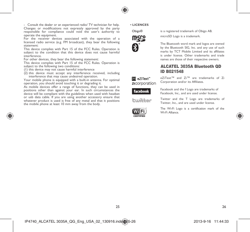 25 26-  Consult the dealer or an experienced radio/ TV technician for help.Changes or modifications not expressly approved by the party responsible for compliance could void the user’s authority to operate the equipment.For the receiver devices associated with the operation of a licensed radio service (e.g. FM broadcast), they bear the following statement:This device complies with Part 15 of the FCC Rules. Operation is subject to the condition that this device does not cause harmful interference.For other devices, they bear the following statement:This device complies with Part 15 of the FCC Rules. Operation is subject to the following two conditions:(1) this device may not cause harmful interference(2)  this device must accept any interference received, including interference that may cause undesired operation.Your mobile phone is equipped with a built-in antenna. For optimal operation, you should avoid touching it or degrading it.As mobile devices offer a range of functions, they can be used in positions other than against your ear. In such circumstances the device will be compliant with the guidelines when used with headset or usb data cable. If you are using another accessory ensure that whatever product is used is free of any metal and that it positions the mobile phone at least 10 mm away from the body.• LICENCES Obigo® is a registered trademark of Obigo AB.microSD Logo is a trademark.The Bluetooth word mark and logos are owned by the Bluetooth SIG, Inc. and any use of such marks by TCT Mobile Limited and its affiliates is under license. Other trademarks and trade names are those of their respective owners.ALCATEL 3035A Bluetooth QD ID B021548eZiText™ and Zi™ are trademarks of Zi Corporation and/or its Affiliates.Facebook and the f Logo are trademarks of Facebook, Inc., and are used under license. Twitter and the T Logo are trademarks of Twitter, Inc., and are used under license.The Wi-Fi Logo is a certification mark of the Wi-Fi Alliance.IP4740_ALCATEL 3035A_QG_Eng_USA_02_130916.indd   25-26IP4740_ALCATEL 3035A_QG_Eng_USA_02_130916.indd   25-26 2013-9-16   11:44:332013-9-16   11:44:33