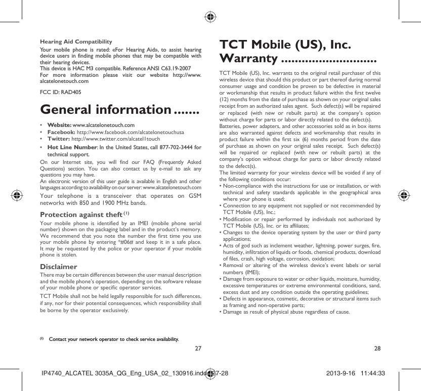 27 28Hearing Aid CompatibilityYour mobile phone is rated: «For Hearing Aid», to assist hearing device users in finding mobile phones that may be compatible with their hearing devices.This device is HAC M3 compatible. Reference ANSI C63.19-2007For more information please visit our website http://www.alcatelonetouch.comFCC ID: RAD405General information .......•  Website: www.alcatelonetouch.com•  Facebook: http://www.facebook.com/alcatelonetouchusa•  Twitter: http://www.twitter.com/alcatel1touch•  Hot Line Number: In the United States, call 877-702-3444 for technical support.On our Internet site, you will find our FAQ (Frequently Asked Questions) section. You can also contact us by e-mail to ask any questions you may have. An electronic version of this user guide is available in English and other languages according to availability on our server: www.alcatelonetouch.comYour telephone is a transceiver that operates on GSM networks with 850 and 1900 MHz bands.Protection against theft (1)Your mobile phone is identified by an IMEI (mobile phone serial number) shown on the packaging label and in the product’s memory. We recommend that you note the number the first time you use your mobile phone by entering *#06# and keep it in a safe place. It may be requested by the police or your operator if your mobile phone is stolen. DisclaimerThere may be certain differences between the user manual description and the mobile phone’s operation, depending on the software release of your mobile phone or specific operator services.TCT Mobile shall not be held legally responsible for such differences, if any, nor for their potential consequences, which responsibility shall be borne by the operator exclusively.(1)  Contact your network operator to check service availability.TCT Mobile (US), Inc. Warranty ............................TCT Mobile (US), Inc. warrants to the original retail purchaser of this wireless device that should this product or part thereof during normal consumer usage and condition be proven to be defective in material or workmanship that results in product failure within the first twelve (12) months from the date of purchase as shown on your original sales receipt from an authorized sales agent.  Such defect(s) will be repaired or replaced (with new or rebuilt parts) at the company’s option without charge for parts or labor directly related to the defect(s). Batteries, power adapters, and other accessories sold as in box items are also warranted against defects and workmanship that results in product failure within the first six (6) months period from the date of purchase as shown on your original sales receipt.  Such defect(s) will be repaired or replaced (with new or rebuilt parts) at the company’s option without charge for parts or labor directly related to the defect(s). The limited warranty for your wireless device will be voided if any of the following conditions occur: •  Non-compliance with the instructions for use or installation, or with technical and safety standards applicable in the geographical area where your phone is used;•  Connection to any equipment not supplied or not recommended by TCT Mobile (US), Inc.;•  Modification or repair performed by individuals not authorized by TCT Mobile (US), Inc. or its affiliates; •  Changes to the device operating system by the user or third party applications;•  Acts of god such as inclement weather, lightning, power surges, fire, humidity, infiltration of liquids or foods, chemical products, download of files, crash, high voltage, corrosion, oxidation;•  Removal or altering of the wireless device’s event labels or serial numbers (IMEI);•  Damage from exposure to water or other liquids, moisture, humidity, excessive temperatures or extreme environmental conditions, sand, excess dust and any condition outside the operating guidelines;•  Defects in appearance, cosmetic, decorative or structural items such as framing and non-operative parts;• Damage as result of physical abuse regardless of cause. IP4740_ALCATEL 3035A_QG_Eng_USA_02_130916.indd   27-28IP4740_ALCATEL 3035A_QG_Eng_USA_02_130916.indd   27-28 2013-9-16   11:44:332013-9-16   11:44:33