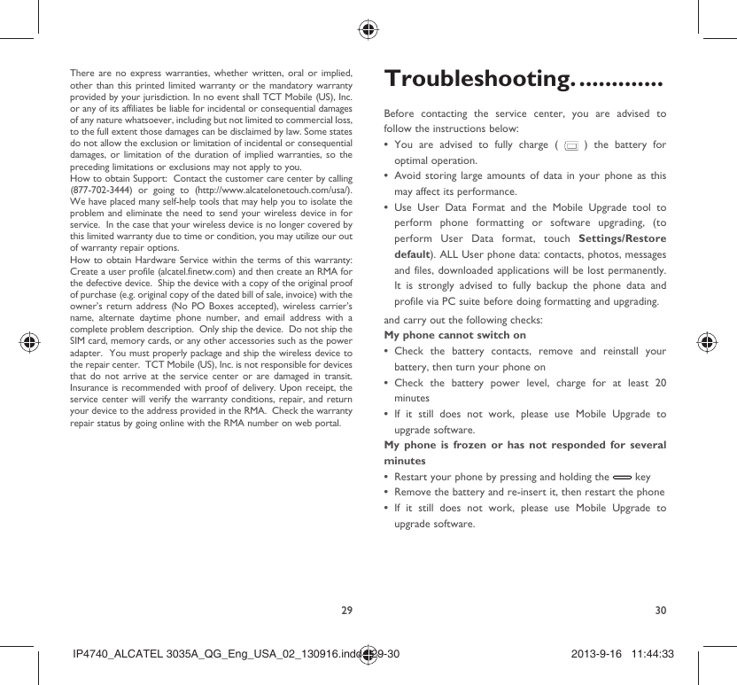 29 30There are no express warranties, whether written, oral or implied, other than this printed limited warranty or the mandatory warranty provided by your jurisdiction. In no event shall TCT Mobile (US), Inc. or any of its affiliates be liable for incidental or consequential damages of any nature whatsoever, including but not limited to commercial loss, to the full extent those damages can be disclaimed by law. Some states do not allow the exclusion or limitation of incidental or consequential damages, or limitation of the duration of implied warranties, so the preceding limitations or exclusions may not apply to you.How to obtain Support:  Contact the customer care center by calling (877-702-3444) or going to (http://www.alcatelonetouch.com/usa/).  We have placed many self-help tools that may help you to isolate the problem and eliminate the need to send your wireless device in for service.  In the case that your wireless device is no longer covered by this limited warranty due to time or condition, you may utilize our out of warranty repair options. How to obtain Hardware Service within the terms of this warranty: Create a user profile (alcatel.finetw.com) and then create an RMA for the defective device.  Ship the device with a copy of the original proof of purchase (e.g. original copy of the dated bill of sale, invoice) with the owner’s return address (No PO Boxes accepted), wireless carrier’s name, alternate daytime phone number, and email address with a complete problem description.  Only ship the device.  Do not ship the SIM card, memory cards, or any other accessories such as the power adapter.  You must properly package and ship the wireless device to the repair center.  TCT Mobile (US), Inc. is not responsible for devices that do not arrive at the service center or are damaged in transit.  Insurance is recommended with proof of delivery. Upon receipt, the service center will verify the warranty conditions, repair, and return your device to the address provided in the RMA.  Check the warranty repair status by going online with the RMA number on web portal. Troubleshooting. .............Before contacting the service center, you are advised to follow the instructions below:You are advised to fully charge ( •   ) the battery for optimal operation.Avoid storing large amounts of data in your phone as this • may affect its performance.Use User Data Format and the Mobile Upgrade tool to • perform phone formatting or software upgrading, (to perform User Data format, touch Settings/Restore default). ALL User phone data: contacts, photos, messages and files, downloaded applications will be lost permanently. It is strongly advised to fully backup the phone data and profile via PC suite before doing formatting and upgrading. and carry out the following checks:My phone cannot switch on Check the battery contacts, remove and reinstall your • battery, then turn your phone on Check the battery power level, charge for at least 20 • minutesIf it still does not work, please use Mobile Upgrade to • upgrade software.My phone is frozen or has not responded for several minutesRestart your phone by pressing and holding the •   keyRemove the battery and re-insert it, then restart the phone• If it still does not work, please use Mobile Upgrade to • upgrade software.IP4740_ALCATEL 3035A_QG_Eng_USA_02_130916.indd   29-30IP4740_ALCATEL 3035A_QG_Eng_USA_02_130916.indd   29-30 2013-9-16   11:44:332013-9-16   11:44:33