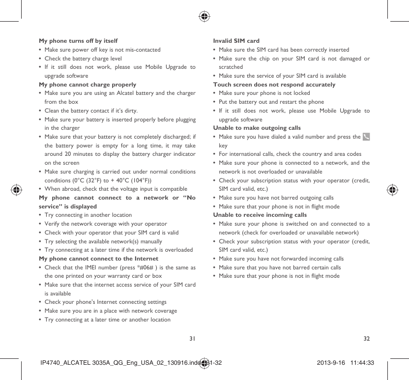 31 32My phone turns off by itselfMake sure power off key is not mis-contacted• Check the battery charge level• If it still does not work, please use Mobile Upgrade to • upgrade softwareMy phone cannot charge properlyMake sure you are using an Alcatel battery and the charger • from the boxClean the battery contact if it’s dirty.• Make sure your battery is inserted properly before plugging • in the chargerMake sure that your battery is not completely discharged; if • the battery power is empty for a long time, it may take around 20 minutes to display the battery charger indicator on the screenMake sure charging is carried out under normal conditions • conditions (0°C (32°F) to + 40°C (104°F))When abroad, check that the voltage input is compatible• My phone cannot connect to a network or “No service” is displayedTry connecting in another location• Verify the network coverage with your operator• Check with your operator that your SIM card is valid• Try selecting the available network(s) manually • Try connecting at a later time if the network is overloaded• My phone cannot connect to the InternetCheck that the IMEI number (press *#06# ) is the same as • the one printed on your warranty card or boxMake sure that the internet access service of your SIM card • is availableCheck your phone&apos;s Internet connecting settings• Make sure you are in a place with network coverage• Try connecting at a later time or another location• Invalid SIM cardMake sure the SIM card has been correctly inserted• Make sure the chip on your SIM card is not damaged or • scratchedMake sure the service of your SIM card is available• Touch screen does not respond accuratelyMake sure your phone is not locked• Put the battery out and restart the phone• If it still does not work, please use Mobile Upgrade to • upgrade softwareUnable to make outgoing callsMake sure you have dialed a valid number and press the • keyFor international calls, check the country and area codes• Make sure your phone is connected to a network, and the • network is not overloaded or unavailableCheck your subscription status with your operator (credit, • SIM card valid, etc.)Make sure you have not barred outgoing calls• Make sure that your phone is not in flight mode• Unable to receive incoming callsMake sure your phone is switched on and connected to a • network (check for overloaded or unavailable network)Check your subscription status with your operator (credit, • SIM card valid, etc.)Make sure you have not forwarded incoming calls • Make sure that you have not barred certain calls• Make sure that your phone is not in flight mode• IP4740_ALCATEL 3035A_QG_Eng_USA_02_130916.indd   31-32IP4740_ALCATEL 3035A_QG_Eng_USA_02_130916.indd   31-32 2013-9-16   11:44:332013-9-16   11:44:33