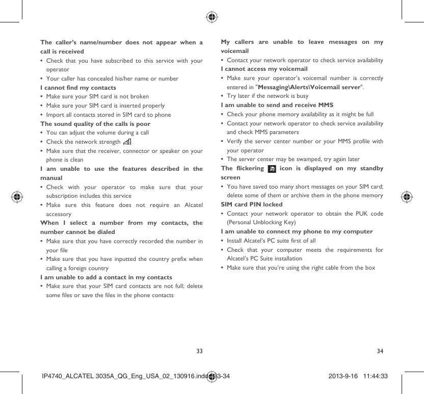 33 34The caller’s name/number does not appear when a call is receivedCheck that you have subscribed to this service with your • operatorYour caller has concealed his/her name or number• I cannot find my contactsMake sure your SIM card is not broken• Make sure your SIM card is inserted properly• Import all contacts stored in SIM card to phone• The sound quality of the calls is poorYou can adjust the volume during a call• Check the network strength • Make sure that the receiver, connector or speaker on your • phone is cleanI am unable to use the features described in the manualCheck with your operator to make sure that your • subscription includes this serviceMake sure this feature does not require an Alcatel • accessoryWhen I select a number from my contacts, the number cannot be dialedMake sure that you have correctly recorded the number in • your fileMake sure that you have inputted the country prefix when • calling a foreign countryI am unable to add a contact in my contactsMake sure that your SIM card contacts are not full; delete • some files or save the files in the phone contactsMy callers are unable to leave messages on my voicemailContact your network operator to check service availability• I cannot access my voicemailMake sure your operator’s voicemail number is correctly • entered in &quot;Messaging\Alerts\Voicemail server&quot;.Try later if the network is busy• I am unable to send and receive MMSCheck your phone memory availability as it might be full• Contact your network operator to check service availability • and check MMS parametersVerify the server center number or your MMS profile with • your operatorThe server center may be swamped, try again later• The flickering   icon is displayed on my standby screenYou have saved too many short messages on your SIM card; • delete some of them or archive them in the phone memorySIM card PIN lockedContact your network operator to obtain the PUK code • (Personal Unblocking Key)I am unable to connect my phone to my computerInstall Alcatel’s PC suite first of all• Check that your computer meets the requirements for • Alcatel’s PC Suite installationMake sure that you’re using the right cable from the box• IP4740_ALCATEL 3035A_QG_Eng_USA_02_130916.indd   33-34IP4740_ALCATEL 3035A_QG_Eng_USA_02_130916.indd   33-34 2013-9-16   11:44:332013-9-16   11:44:33