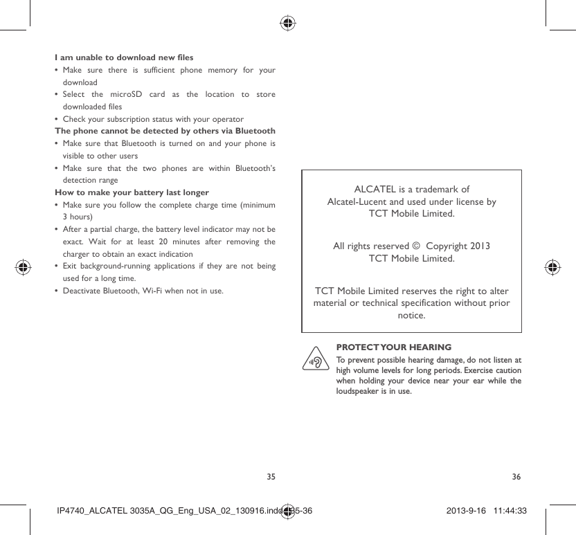 35 36I am unable to download new filesMake sure there is sufficient phone memory for your • downloadSelect the microSD card as the location to store • downloaded filesCheck your subscription status with your operator• The phone cannot be detected by others via BluetoothMake sure that Bluetooth is turned on and your phone is • visible to other users Make sure that the two phones are within Bluetooth’s • detection rangeHow to make your battery last longerMake sure you follow the complete charge time (minimum • 3 hours)After a partial charge, the battery level indicator may not be • exact. Wait for at least 20 minutes after removing the charger to obtain an exact indicationExit background-running applications if they are not being • used for a long time.Deactivate Bluetooth, Wi-Fi when not in use.• ALCATEL is a trademark of Alcatel-Lucent and used under license by TCT Mobile Limited.All rights reserved ©  Copyright 2013TCT Mobile Limited.TCT Mobile Limited reserves the right to alter material or technical specification without prior notice.PROTECT YOUR  HEARING To prevent possible hearing damage, do not listen at high volume levels for long periods. Exercise caution when holding your device near your ear while the loudspeaker is in use.IP4740_ALCATEL 3035A_QG_Eng_USA_02_130916.indd   35-36IP4740_ALCATEL 3035A_QG_Eng_USA_02_130916.indd   35-36 2013-9-16   11:44:332013-9-16   11:44:33