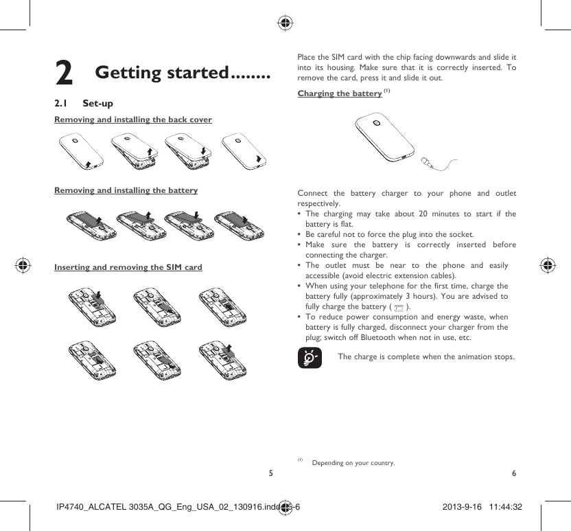 562 Getting started ........2.1 Set-upRemoving and installing the back coverRemoving and installing the batteryInserting and removing the SIM cardPlace the SIM card with the chip facing downwards and slide it into its housing. Make sure that it is correctly inserted. To remove the card, press it and slide it out. Charging the battery (1)Connect the battery charger to your phone and outlet respectively.The charging may take about 20 minutes to start if the • battery is flat.Be careful not to force the plug into the socket.• Make sure the battery is correctly inserted before • connecting the charger.The outlet must be near to the phone and easily • accessible (avoid electric extension cables).When using your telephone for the first time, charge the • battery fully (approximately 3 hours). You are advised to fully charge the battery (   ).To reduce power consumption and energy waste, when • battery is fully charged, disconnect your charger from the plug; switch off Bluetooth when not in use, etc.    The charge is complete when the animation stops.(1)  Depending on your country.IP4740_ALCATEL 3035A_QG_Eng_USA_02_130916.indd   5-6IP4740_ALCATEL 3035A_QG_Eng_USA_02_130916.indd   5-6 2013-9-16   11:44:322013-9-16   11:44:32