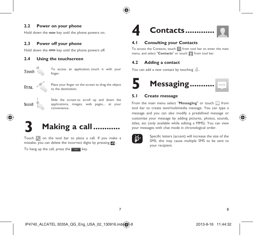 782.2  Power on your phoneHold down the   key until the phone powers on.2.3  Power off your phoneHold down the   key until the phone powers off.2.4  Using the touchscreenTouch   To access an application, touch it with your finger.Drag    Place your finger on the screen to drag the object to the destination. Scroll  Slide the screen to scroll up and down the applications, images, web pages... at your convenience.3  Making a call ............Touch   on the tool bar to place a call. If you make a mistake, you can delete the incorrect digits by pressing   .To hang up the call, press the   key.4 Contacts .............4.1  Consulting your ContactsTo access the Contacts, touch   from tool bar to enter the main menu, and select &quot;Contacts&quot; or touch   from tool bar. 4.2  Adding a contactYou can add a new contact by touching  .5 Messaging ...........5.1 Create messageFrom the main menu select &quot;Messaging&quot; or touch   from tool bar to create text/multimedia message. You can type a message and you can also modify a predefined message or customize your message by adding pictures, photos, sounds, titles, etc (only available while editing a MMS). You can view your messages with chat mode in chronological order.    Specific letters (accent) will increase the size of the SMS, this may cause multiple SMS to be sent to your recipient.IP4740_ALCATEL 3035A_QG_Eng_USA_02_130916.indd   7-8IP4740_ALCATEL 3035A_QG_Eng_USA_02_130916.indd   7-8 2013-9-16   11:44:322013-9-16   11:44:32